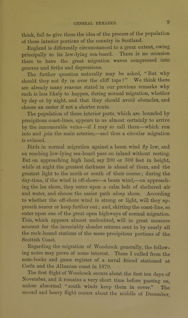 think, fail to give them the idea of the process of the population of these interior portions of the country in Scotland. England is diflerently circumstanced to a great extent, owing principally to its low-lying sea-hoard. There is no occasion there to have the great migration waves compressed into grooves and firths and depressions. The further question naturally may be asked, “But why should they not fly in over the clilf tops?” We think there are already many reasons stated in our previous remarks why such is less likely to happen, during normal migration, whether by day or by night, and that they should avoid obstacles, and choose an easier if not a shorter route. The population of these interior parts, which are bounded by precipitous coast-lines, appears to us almost certainly to arrive by the innumerable veins—if I may so call them—which run into and join the main arteries,—and thus a circular migration is evinced. Birds in normal migration against a beam wind fly low, and on reaching low-lying sea-board pass on inland without resting. But on approaching high land, say 200 or 300 feet in height, while at night the greatest darkness is ahead of them, and the greatest light to the north or south of their course; during the day-time, if the wind is off-shore—a beam wind,—on approach- ing the lee shore, they enter upon a calm belt of sheltered air and water, and choose the easier path along shore. According to whether the ofi-shore wind is strong or light, will they ap- proach nearer or keep further out; and, skirting the coast-line, so enter upon one of the great open highways of normal migration. This, which appears almost undoubted, will in great measure account for the invariably slender returns sent in by nearly all the rock-bound stations of the more precipitous portions of the Scottish Coast. Eegarding the migration of Woodcock generally, the follow- ing notes may prove of some interest. These I culled from the note-books and game register of a naval friend stationed at Corfu and the Albanian coast in 1879. The first flight of Woodcock occurs about the first ten days of November, and it remains a very short time before passing on, unless abnormal “south winds keep them in cover.” The second and heavy flight occurs about the middle of December,