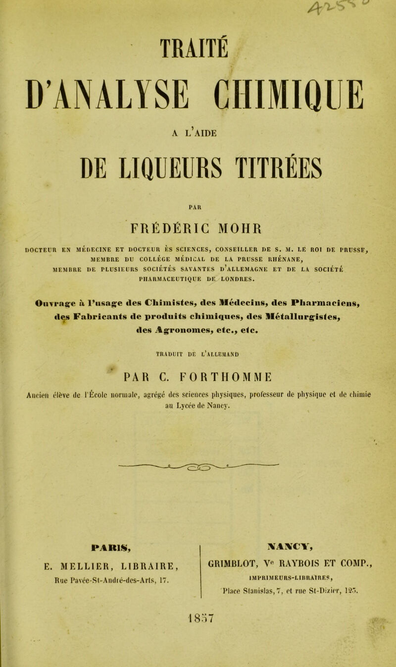 s <■> TRAUE DANALYSE CHIMIQUE A l’aiüE DE LIQUELIRS TITREES PAR FRÜDfiRIC MOHR DOCTEUR EN MEDECINE ET DOCTEUR ES SCIENCES, CONSEILLER DE S. M. LE RO! DE I'RUSSE, MEMBRE DU COLLEGE MEDICAL DE LA PRUSSE RHENANE, MEMBRE DE PLUSIEURS SOCIETES SAYANTES d’aLLEMAGNE ET DE LA SOCIETE PI1ARMACEUT1QUE DE LONDRES. Omra^e a 1’nsag'e des Cliimistes, des lledecius, des Pliarmaeiens, des Fabricants de produits chimiques, des lletallurg'istes, «les Agronomes, etc., e<c. TRADUIT DE l’ai.LEMAND ' PAR C. FORTHOMME Ancien eleve de l’Ecolc normale, agrege des Sciences physiques, professeur de physique et de chimie au Lycee de Nancy. PARIS, E. MELLIER, LIBRAIRE, Rue Pavec-St-Andie-des-Arts, 17. XAXCY, GRIMRLOT, V« RAYBOIS ET COMP., IMPRIM EURS-L1RRA1 RES, Place Sfanis!as,7, et rue St-Di/ier, 12.. 1857