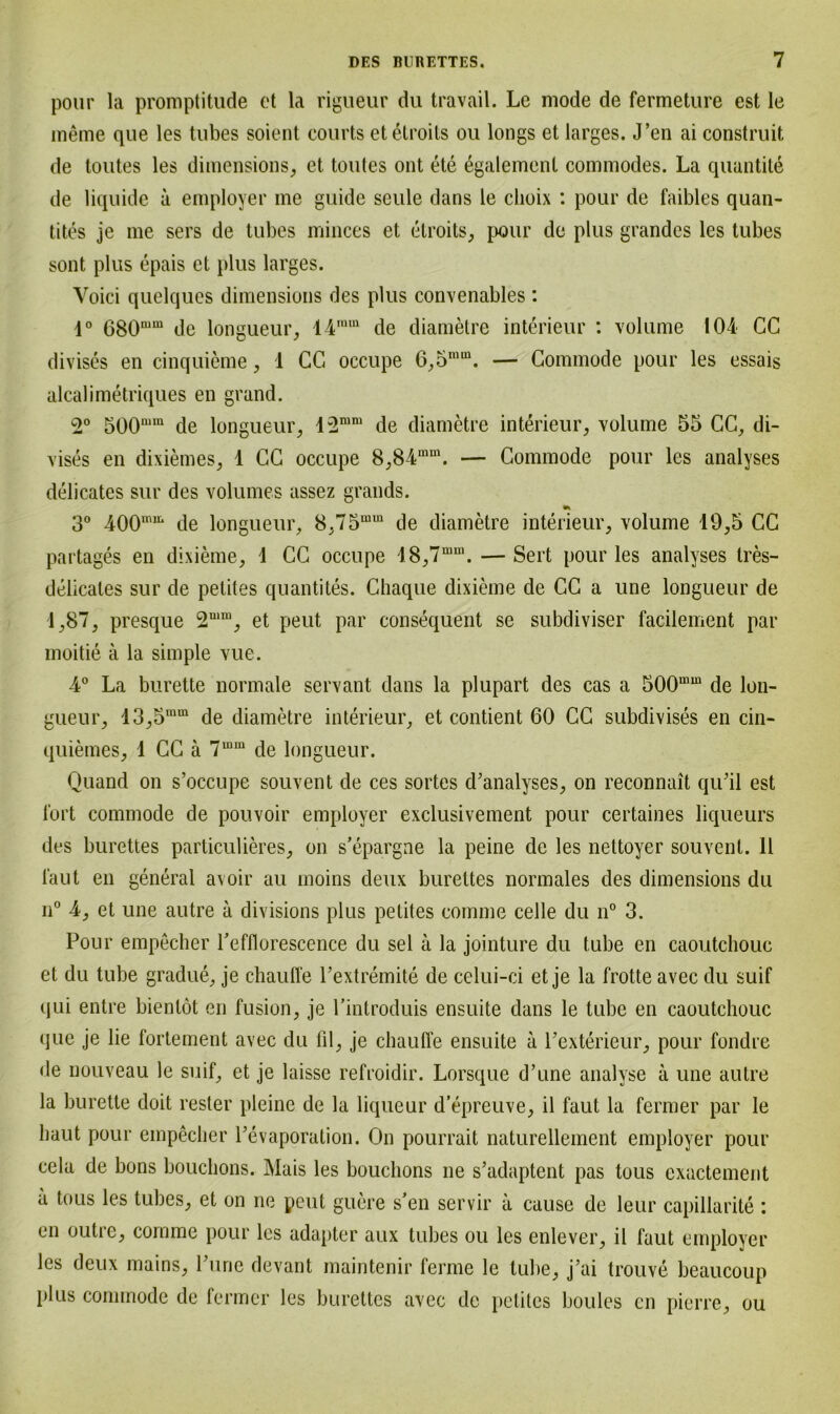 pour la promptitude et la rigueur du travail. Le mode de fermeture est le meine que les tubes soient courts et etroits ou longs et larges. J’en ai construit de toutes les dimensions, et toutes ont ete egalemenl commodes. La quantite de liquide a employer me guide seule dans le clioix : pour de faibles quan- tites je me sers de tubes minces et elroits, pour de plus grandcs les tubes sont plus epais et plus larges. Voici quelques dimensions des plus convenables: 1° 680mm de longueur, 14nun de diametre interieur : volume 104 CC divises en cinquieme, 1 CG occupe 6,5mm. — Commode pour les essais alcalimetriques en grand. 2° 500nim de longueur, 12min de diametre interieur, volume 55 CG, di- vises en dixiemes, 1 CG occupe 8,84mm. — Commode pour les analyses delicates sur des volumes assez grands. 3° 400mu* de longueur, 8,75mm de diametre interieur, volume 19,5 CG partages en dixieme, 1 CG occupe 18,7mm. — Sert pour les analyses tres- delicales sur de petites quantites. Chaque dixieme de CG a une longueur de 1,87, presque 2niIU, et peut par consequent se subdiviser facilement par moitie ä la simple vue. •4° La burette normale servant dans la plupart des cas a 500mm de lon- gueur, 13,5mm de diametre interieur, et contient 60 CG subdivises en cin- quiemes, 1 CG ä 7mm de longueur. Quand on s’occupe souvent de ces sortes d’analyses, on reconnait qiGil est fort commode de pouvoir employer exclusivement pour certaines liqueurs des burettes particulieres, on s’epargne la peine de les nettoyer souvent. 11 laut en general avoir au moins deux burettes normales des dimensions du n° 4, et une autre a divisions plus petites comme celle du n° 3. Pour empecher Pefflorescence du sei a la jointure du tube en caoutchouc et du tube gradue, je chauffe Pextremite de celui-ci et je la frotte avec du suif qui entre bienlot en fusion, je Pintroduis ensuite dans le tube en caoutchouc que je lie fortement avec du fil, je clmufl’e ensuite a Pexterieur, pour fondre de nouveau le suif, et je laisse refroidir. Lorsque d’une analyse a une autre la burette doit rester pleine de la liqueur d’epreuve, il faut la fermer par le haut pour empecher Pevaporation. On pourrait naturellement employer pour cela de bons bouchons. Mais les bouchons ne s’adaptent pas tous exactement a tous les tubes, et on ne peut guere s’en servir a cause de leur capillarite : en outre, comme pour les adapter aux tubes ou les enlever, il faut employer les deux mains, Pune devant maintenir ferme le tube, j’ai trouve beaucoup plus commode de fermer les burettes avec de petites boules en pierre, ou