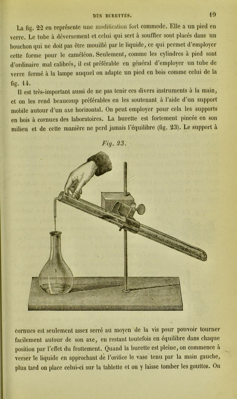 La fig. &2 en represente uue modilicalion fort commode. Elle a un pied en verre. Le tube ä deversement et celui qui sert ä souffler sont places dans un bouchon qui ne doit pas etre mouille par le liquide, ce qui permet d’employer cette forme pour le cameleon. Seulement., comme les cylindres ä pied sont d’ordinaire mal calibres, il est preferable en general d’employer un tube de verre ferme a la lampe auquel on adapte un pied en bois comme celui de la fig. 1-4. II est tres-important aussi de ne pas tenir ces divers instruments ä la main, et on les rend beaucoup preferables en les soutenant. ä l’aide dun Support mobile autour d’un axe horizontal. On peut employer pour cela les Supports en bois ä cornues des laboratoires. La burette est fortement pincee en son milieu et de cette maniere ne perd jamais 1 equilibre (fig. 23). Le support ä Fig. 23. cornues est seulement assez serre au moyen de la vis pour pouvoir tourner facilement autour de son axe, en restant toutefois en equilibre dans cliaque Position par reffet du frottement. Quand la burette est pleine, on commence a verser le liquide en approchant de Lorifice le vase tenu par la main gauclie, plus tard on place celui-ci sur la tablette et on y laisse tomber les gouttes. On
