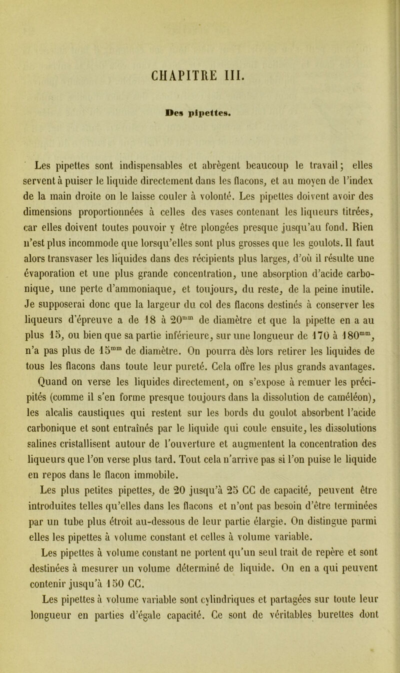 Des pipettes. Les pipettes sont indispensables et abregent beaucoup le travail; eiles servent ä puiser le liquide directement dans les flacons, et au moyen de l’index de la main droite on le laisse couler ä volonte. Les pipettes doivent avoir des dimensions proportionnees ä celles des vases contenant les liqueurs titrees, car elles doivent toutes pouvoir y etre plongees presque jusqu’au fond. Hien iFest plus incommode que lorsqu’elles sont plus grosses que les goulots. II faut alors transvaser les liquides dans des recipients plus larges, cFoü il resulte une evaporation et une plus grande concentration, une absorption d’acide carbo- nique, une perte d’ammoniaque, et toujours, du reste, de la peine inutile. Je supposerai donc que la largeur du col des flacons destines ä conserver les liqueurs d’epreuve a de 18 ä 20aim de diametre et que la pipette en a au plus 15, ou bien que sa partie inferieure, sur une longueur de 170 ä 180mm, n’a pas plus de 15mm de diametre. On pourra des lors retirer les liquides de tous les flacons dans toute leur purete. Gela offre les plus grands avantages. Quand on verse les liquides directement, on s’expose ä remuer les pr6ci- pites (comme il s’en forme presque toujoursdans la dissolution de cameleon), les alcalis caustiques qui restent sur les bords du goulot absorbent Facide carbonique et sont entraines par le liquide qui coule ensuite, les dissolutions salines cristallisent autour de Fouverture et augmentent la concentration des liqueurs que Fon verse plus tard. Tout cela n’arrive pas si Fon puise le liquide en repos dans le flacon immobile. Les plus petites pipettes, de 20 jusqiFä 25 CG de capacite, peuvent etre introduites telles qiFelles dans les flacons et n’ont pas besoin d’etre terminees par un tube plus etroit au-clessous de leur partie elargie. On distingue parmi elles les pipettes ä volume constant et celles a volume variable. Les pipettes ä volume constant ne portent qu’un seul trait de repere et sont destinees ä mesurer un volume determine de liquide. On en a qui peuvent contenir jusqu’ä 150 CC. Les pipettes ä volume variable sont cylindriques et partagees sur toute leur longueur en parties d’egale capacite. Ge sont de veritables bureltes dont