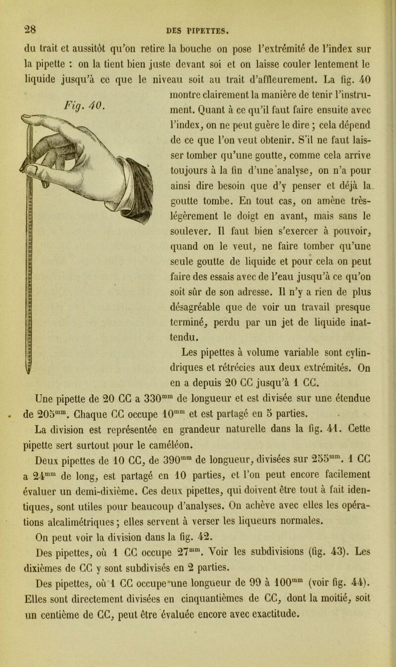 Fig. 40. du trait et aussitöt qu’on retire la bouclie on pose l’extremite de l’index sur la pipette : on la tient bien juste dcvant soi et on laisse couler lentement le liquide jusqu’ä ce que le niveau soit au trait d’affleurement. La fig. 40 montre clairement la maniere de tenir Pinstru- ment. Quant ä ce qu’il faut faire ensuite avec l’index, on ne peut guere le dire; ccla depend de ce que Ton veut obtenir. S’il ne faut lais- ser tomber qu’une goutte, comme cela arrive toujours ä la lin d’une analyse, on n’a pour ainsi dire besoin que d’y penser et dejä la goutte tombe. En tout cas, on amene tres- legerement le doigt en avant, mais sans le soulever. TI faut bien s’exercer ä pouvoir, quand on le veut, ne faire tomber qu’une seule goutte de liquide et pour cela on peut faire des essais avec de Teau jusqu’ä ce qu’on soit sür de son adresse. II n’y a rien de plus desagreable que de voir un travail presque termine, perdu par un jet de liquide inat- tendu. Les pipettes ä volume variable sont cylin- driques et retrecies aux deux extremites. On en a depuis 20 CC jusqu’ä 1 CG. Une pipette de 20 CG a 330mm de longueur et est divisee sur une etendue de 205mm. Ghaque CG occupe 10mm et est partage en 5 parties. La division est representee en grandeur naturelle dans la fig. 41. Gette pipette sert surtout pour le cameleon. Deux pipettes de 10 CG, de 390mm de longueur, divisees sur 255mm. 1 CG a 24mm de long, est partage en 10 parties, et l’on peut encore facilement evaluer un demi-dixieme. Ces deux pipettes, qui doivent etre tout ä fait iden- tiques, sont utiles pour beaucoup d’analyses. On acheve avec elles les op^ra- tions alcalimetriques; elles servent ä verser les liqueurs normales. On peut voir la division dans la fig. 42. Des pipettes, oü 1 CG occupe 27mm. Voir les subdivisions (fig. 43). Les dixicmes de CG y sont subdivises en 2 parties. Des pipettes, ou 1 CG occupe’une longueur de 90 ä 100mm (voir fig. 44). Elles sont directement divisees en cinquantiemes de CC, dont la moitie, soit un centieme de GC, peut etre evaluee encore avec exactitude.