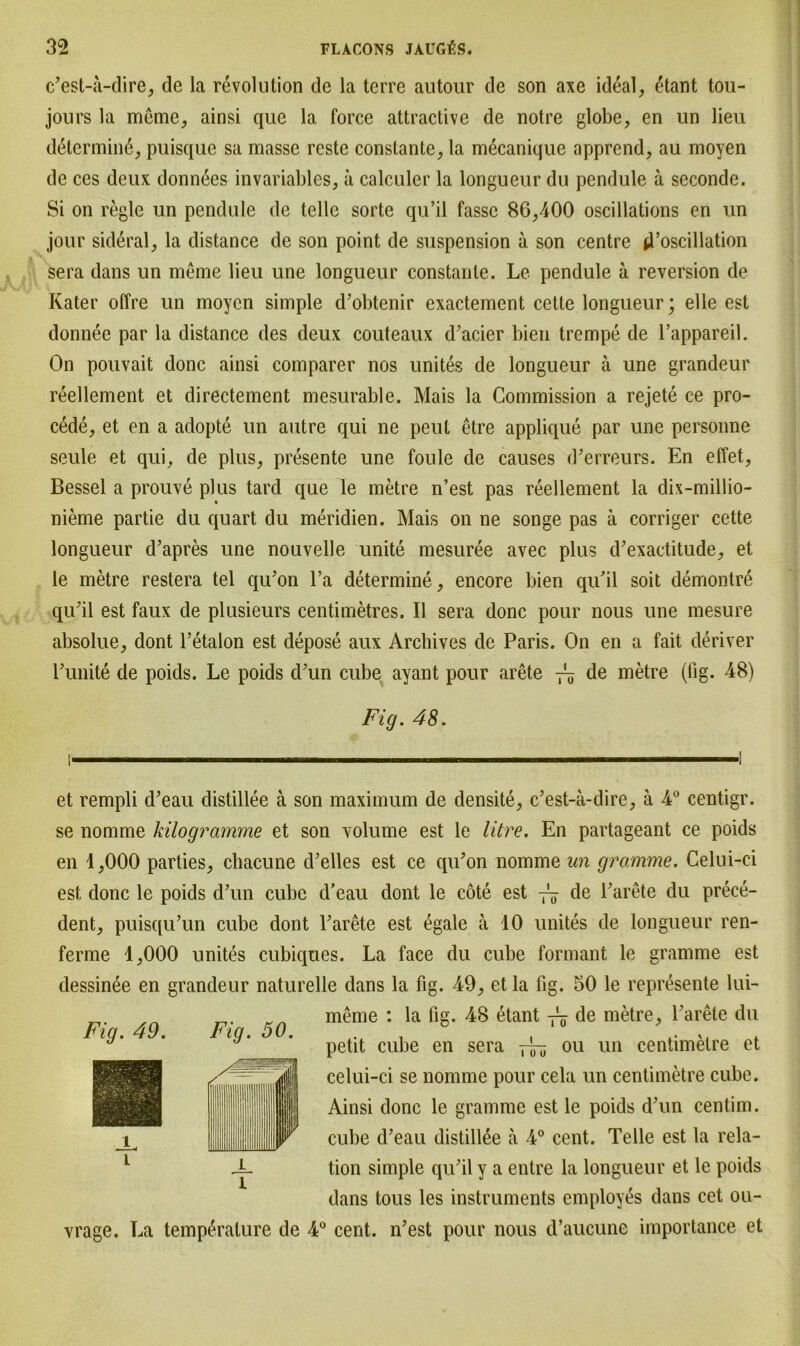 c’est-a-dire, de la revolution de la terre autour de son axe ideal, etant tou- jours la meme, ainsi que la force attractive de notre globe, en un lieu determine, puisque sa masse reste constante, la mecanique apprend, au moyen de ces deux donnees invariables, a calculer la longueur du pendule ä seconde. Si on regle un pendule de teile sorte qu’il fasse 86,400 oscillations en un jour sideral, la distance de son point de Suspension ä son centre d’oscillation sera dans un meme lieu une longueur constante. Le pendule a reversion de Kater offre un moyen simple d’obtenir exactement cette longueur; eile est donnee par la distance des deux couteaux d’acier bien trempe de l’appareil. On pouvait donc ainsi comparer nos unites de longueur ä une grandeur reellement et directement mesurable. Mais la Commission a rejete ce pro- cede, et en a adopte un autre qui ne peut etre applique par une personne seule et qui, de plus, presente une foule de causes d’erreurs. En effet, Bessel a prouve plus tard que le metre n’est pas reellement la dix-millio- nieme partie du quart du meridien. Mais on ne songe pas ä corriger cette longueur d’apres une nouvelle unite mesuree avec plus d’exactitude, et le metre restera tel qu’on l’a determine, encore bien qu'il soit demontre qu'il est faux de plusieurs centimetres. II sera donc pour nous une mesure absolue, dont Tetalon est depose aux Arcbives de Paris. On en a fait deriver Punite de poids. Le poids d'un cube ayant pour arete 75 de metre (fig. 48) Fig. 48. et rempli d’eau distillee ä son maximum de densite, c’est-ä-clire, ä 4° centigr. se nomrne kilogramme et son volume est le litre. En partageant ce poids en 1,000 parties, chacune d’elles est ce qu’on nomrne un gramme. Celui-ci est donc le poids d’un cube d’eau dont le cote est de Parete du prece- dent, puisqu’un cube dont Parete est egale a 10 unites de longueur ren- ferme 1,000 unites cubiqties. La face du cube formant le gramme est dessinee en grandeur naturelle dans la fig. 49, et la fig. 50 le represente lui- meme : la fig. 48 etant de metre, Parete du petit cube en sera — 011 un centimelre et celui-ci se nomrne pour cela un centimetre cube. Ainsi donc le gramme est le poids d’un centim. cube d’eau distillee ä 4° cent. Telle est la rela- tion simple qu’il y a entre la longueur et le poids dans tous les instruments employes dans cet ou- vrage. La temp^ralure de 4° cent. n’est pour nous d’aucune importance et Fig. 49. Fig. 50.