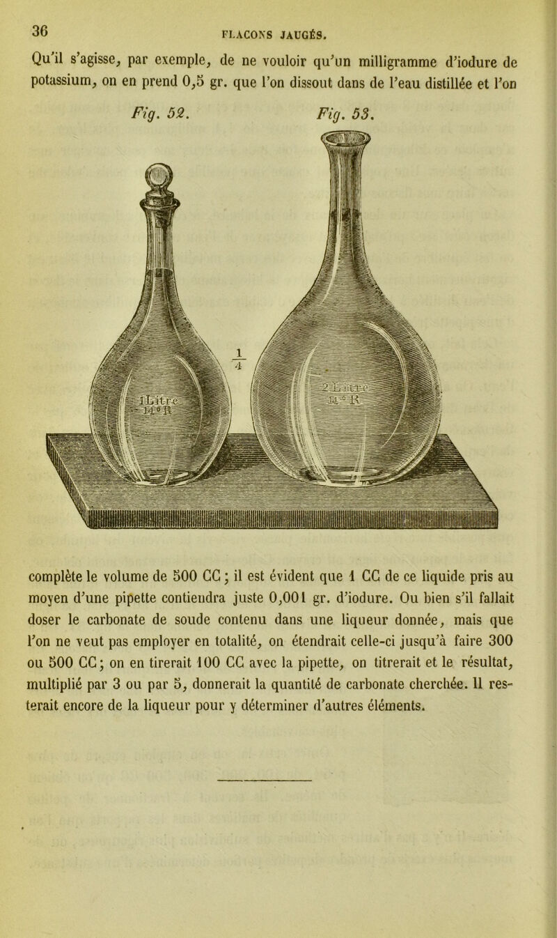 Qu'il s’agisse, par exemple, de ne vouloir qu'un milligramme d’iodure de potassium, on en prend 0,5 gr. que Ton dissout dans de l’eau distill£e et Ton Fig. 52. Fig. 53. complete le volume de 500 CG; il est evident que 1 CG de ce liquide pris au moyen d'une pipette contiendra juste 0,001 gr. d’iodure. Ou bien s'il fallait doser le carbonate de soude contenu dans une liqueur donnee, mais que Ton ne veut pas employer en totalite, on etendrait celle-ci jusqu’ä faire 300 ou 500 CG; on en tirerait 100 CG avec la pipette, on titrerait et le resultat, multiplie par 3 ou par 5, donnerait la quantitß de carbonate cherchße. 11 res- terait encore de la liqueur pour y determiner d’autres elements.