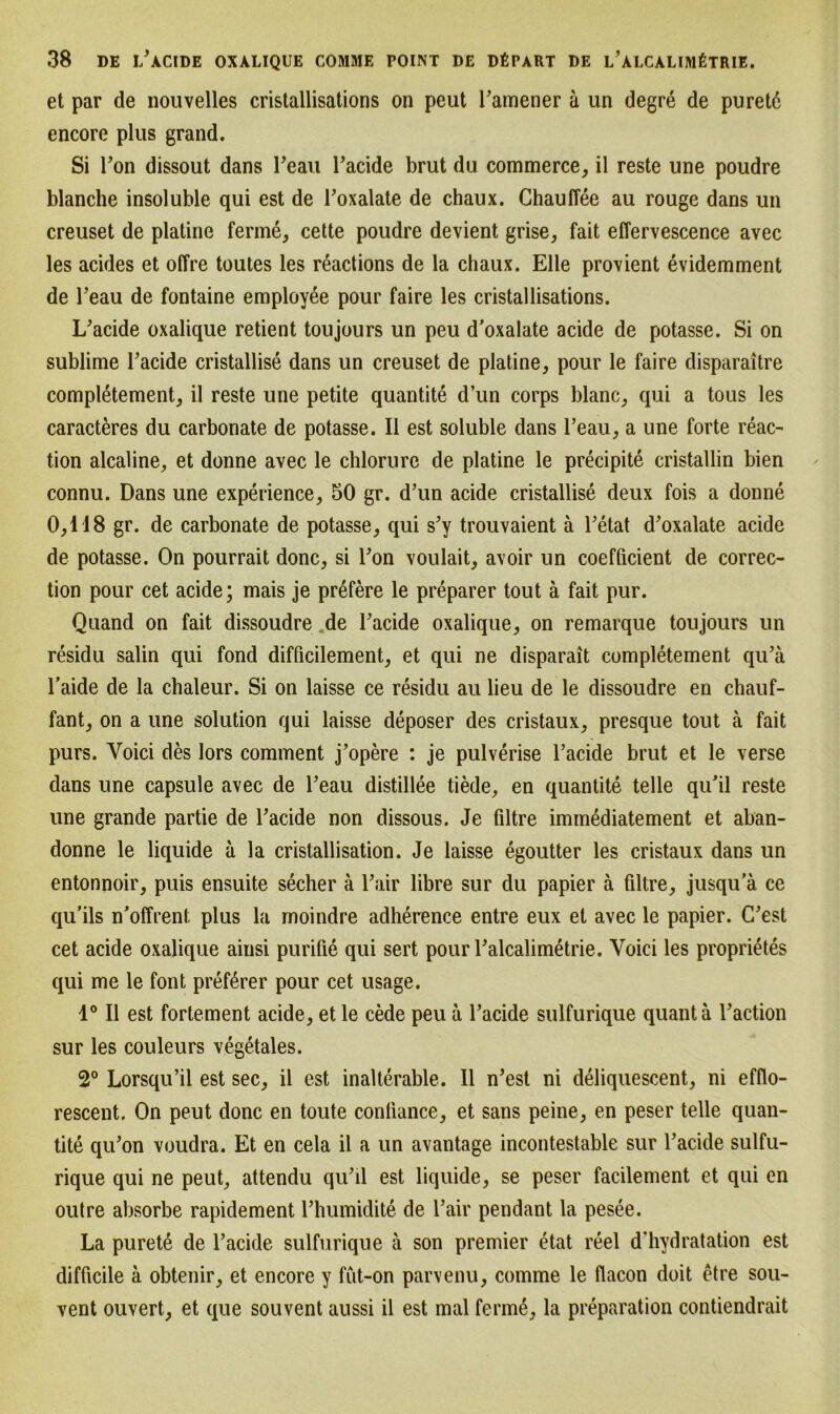 et par de nouvelles cristallisations on peut l’amener ä un degre de purete encore plus grand. Si Ton dissout dans l'eau l’acide brut du commerce, il reste une poudre blanche insoluble qui est de l’oxalate de chaux. Chauflee au rouge dans un creuset de platine ferme, cette poudre devient grise, fait effervescence avec les acides et offre toutes les reactions de la chaux. Elle provient evidemment de l’eau de fontaine employee pour faire les cristallisations. L’acide oxalique retient toujours un peu d'oxalate acide de potasse. Si on sublime l’acide cristallise dans un creuset de platine, pour le faire disparaitre completement, il reste une petite quantite d’un corps blanc, qui a tous les caracteres du carbonate de potasse. Il est soluble dans l’eau, a une forte reac- tion alcaline, et donne avec le chlorure de platine le precipite cristallin bien connu. Dans une experience, 50 gr. d’un acide cristallise deux fois a donne 0,118 gr. de carbonate de potasse, qui s’y trouvaient ä l’etat d’oxalate acide de potasse. On pourrait donc, si l’on voulait, avoir un coefficient de correc- tion pour cet acide; mais je prßfere le preparer tout ä fait pur. Quand on fait dissoudre.de l’acide oxalique, on remarque toujours un residu salin qui fond difficilement, et qui ne disparait completement qu’ä l’aide de la chaleur. Si on laisse ce residu au lieu de le dissoudre en chauf- fant, on a une solution qui laisse deposer des cristaux, presque tout ä fait purs. Voici des lors comment j’opere : je pulverise l’acide brut et le verse dans une capsule avec de l’eau distillee tiede, en quantite teile qu’il reste une grande partie de l’acide non dissous. Je filtre immediatement et aban- donne le liquide ä la cristallisation. Je laisse egoutter les cristaux dans un entonnoir, puis ensuite secher ä l’air libre sur du papier ä filtre, jusqu’ä ce qu’ils n'offrent plus la moindre adherence entre eux et avec le papier. C’est cet acide oxalique ainsi purifie qui sert pour l’alcalimetrie. Yoici les proprietes qui me le font pref^rer pour cet usage. 1° Il est fortement acide, et le cede peu ä l’acide sulfurique quantä l’action sur les couleurs vegetales. 2° Lorsqu’il est sec, il est inalterable. Il n’est ni deliquescent, ni efflo- rescent. On peut donc en toute conliance, et sans peine, en peser teile quan- tite qu’on voudra. Et en cela il a un avantage incontestable sur l’acide sulfu- rique qui ne peut, attendu qu’il est liquide, se peser facilement et qui en outre absorbe rapidement l’humidite de l’air pendant la pesee. La purete de l’acide sulfurique ä son premier etat reel d’hydratation est difücile ä obtenir, et encore y fut-on parvenu, comme le flacon doit etre sou- vent ouvert, et que souvent aussi il est mal fermä, la preparation contiendrait