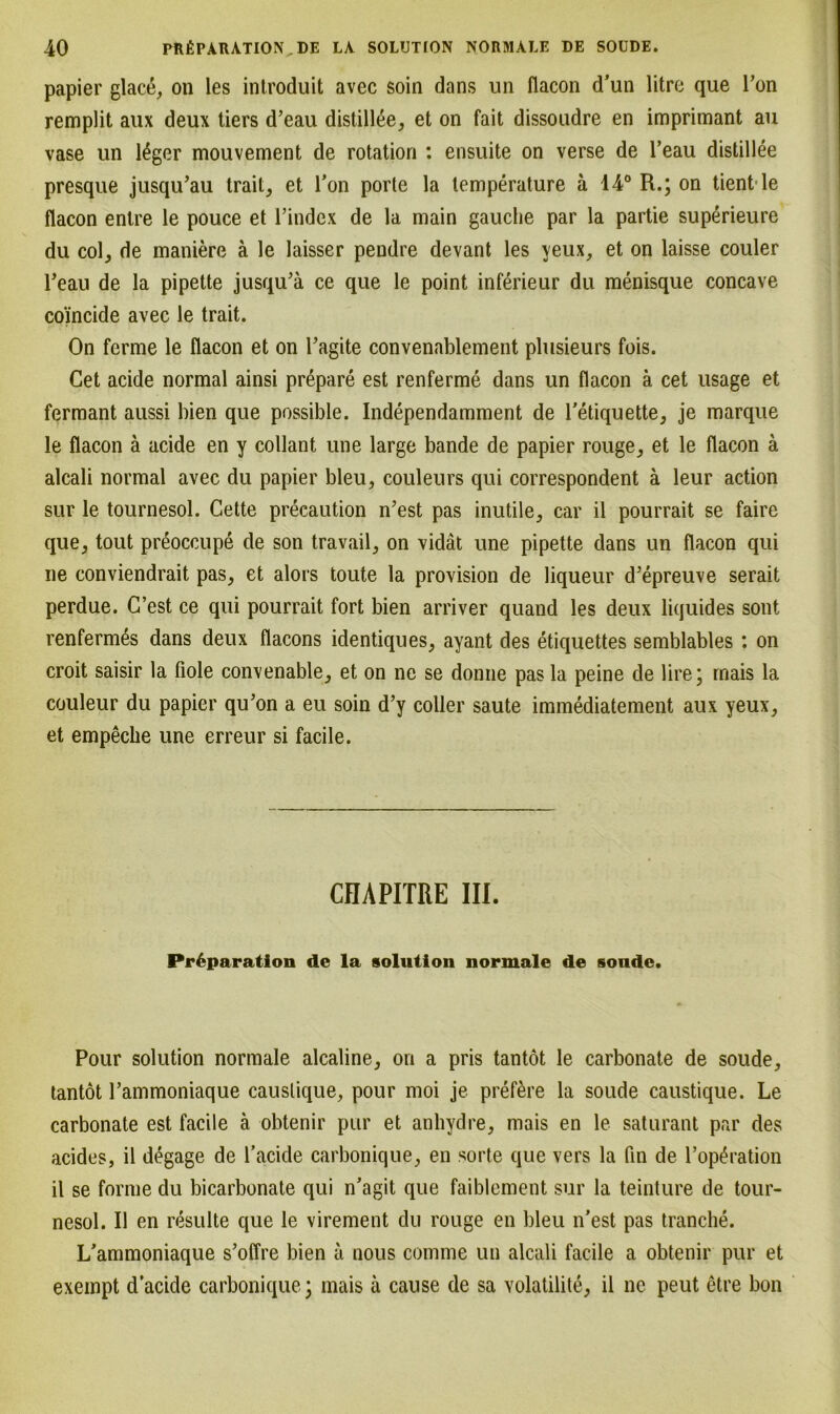 papier glace, on les introduit avec soin dans un flacon d’un litre que l’on remplit aux deux tiers d’eau distill^e, et on fait dissoudre en imprimant au vase un 14ger mouvement de rotation : ensuite on verse de l’eau distillee presque jusqu’au trait, et Ton porte la lemperature ä 14° R.; on tientle flacon entre le pouce et l’index de la main gauche par la partie superieure du col, de maniere ä le laisser pendre devant les yeux, et on laisse couler reau de la pipette jusqu’ä ce que le point inferieur du menisque concave co'incide avec le trait. On ferme le flacon et on Tagite convenablement plusieurs fois. Cet acide normal ainsi prepare est renferme dans un flacon ä cet usage et fermant aussi bien que possible. Independamment de l’etiquette, je marque le flacon ä acide en y collant une large bande de papier rouge, et le flacon ä alcali normal avec du papier bleu, couleurs qui correspondent ä leur action sur le tournesol. Cette preeaution n’est pas inutile, car il pourrait se faire que, tout preoccupe de son travail, on vidät une pipette dans un flacon qui ne conviendrait pas, et alors toute la provision de liqueur d'epreuve serait perdue. C’est ce qui pourrait fort bien arriver quand les deux liquides sont renfermes dans deux flacons identiques, ayant des etiquettes semblables : on croit saisir la Hole convenable, et on ne se donne pas la peine de lire; mais la couleur du papier qu’on a eu soin d’y coller saute immediatement aux yeux, et empeche une erreur si facile. CHAPITRE III. Pr6paration de la solution normale de soude. Pour solution normale alcaline, on a pris tantöt le carbonate de soude, tantot l’ammoniaque causlique, pour moi je prefere la soude caustique. Le carbonate est facile ä obtenir pur et anhydre, mais en le saturant par des acides, il degage de l’acide carbonique, en sorte que vers la fin de l’op^ration il se forme du bicarbonate qui n'agit que faiblement sur la teinture de tour- nesol. Il en resulte que le virement du rouge en bleu n’est pas tranche. L'ammoniaque s’offre bien ä nous comme un alcali facile a obtenir pur et exempt d’acide carbonique; mais ä cause de sa volatilite, il ne peut etre bon