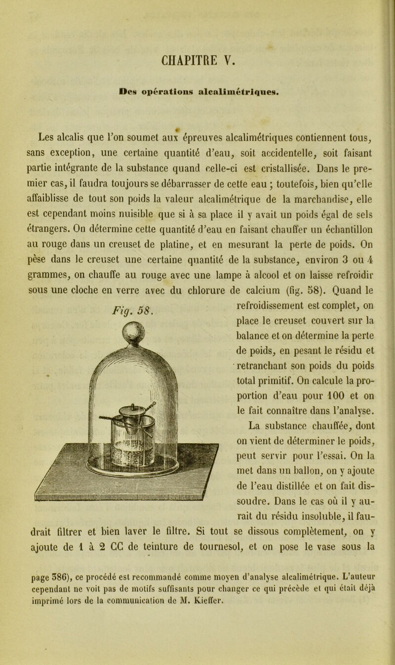 Dcn Operation^ alcalimetrique«*. * Les alcalis que Ton soumet aux epreuves alcalimetriques contiennent tous, sans exception, une certaine quantitß d’eau, soit accidentelle, soit faisant partie integrante de la substance quand eelle-ci est cristallisee. Dans le pre- mier cas, il faudra toujours se debarrasser de cette eau ; toutefois, bien qu’elle affaiblisse de tout son poids la valeur alcalimetrique de la marchandise, eile est cependant moins nuisible que si ä so. place il y avait un poids egal de sels etrangers. On d^termine cette quantit6 d’eau en faisant chauffer un echantillon au rouge dans un creuset de platine, et en mesurant la perte de poids. On pese dans le creuset une certaine quantite de la substance, environ 3 ou 4 grammes, on chauffe au rouge avec une lampe ä alcool et on laisse refroidir sous une cloche en verre avec du chlorure de calcium (fig. 58). Quand le Fig. 58. refroidissement est complet, on place le creuset couvert sur la balance et on determine la perte de poids, en pesant le residu et retrancliant son poids du poids total primitif. On calcule la Pro- portion d’eau pour 100 et on le fait connaitre dans l’analyse. La substance chaufTee, dont on vient de determiner le poids, peut servir pour Tessai. On la met dans un ballon, on y ajoute de l’eau distillee et on fait dis- soudre. Dans le cas ou il y au- rait du residu insoluble, il fau- drait fdtrer et bien laver le filtre. Si tout se dissous completement, on y ajoute de 1 ä 2 GC de teinture de tournesol, et on pose le vase sous la page 586), ce procede est recommande comme moyen d’analyse alcalimetrique. L’auteur cependant ne voil pas de molifs suffisants pour changer ce qui precede et qui etail deja