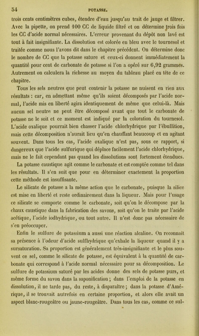 trois cents centimetres cubes, 6tendre d’eau jusqu'au trait de jauge et fdtrer. Avec la pipette, on prend 100 CG de liquide filtrß et on d6termine trois fois les CC d’acide normal nßcessaires. L'erreur provenant du depöt non lav6 est tout ä fait insignifiante. La dissolution est coloree en bleu avec le tournesol et trait£e comme nous l’avons dit dans le chapitre precedent. On d&ermine donc le nombre de CC que la potasse sature et ceux-ci donnent immediatement la quantite pour cent de carbonate de potasse si Fon a op6re sur 6,92 grammes. Autrement on calculera la richesse au moyen du tableau plac6 en tete de ce chapitre. Tous les sels neutres que peut contenir la potasse ne nuisent en rien aux resultats : car, en admettant meme qu’ils soient d^composes par l’acide nor- mal, Tacide mis en liberte agira identiquement de meme que celui-lä. Mais aucun sei neutre ne peut etre decompose avant que tout le carbonate de potasse ne le soit et ce moment est indique par la coloration du tournesol. L’acide oxalique pourrait bien chasser l’acide chlorhydrique par l’ebullition, mais cette decomposition n’aurait lieu qu’en chauffant beaucoup et en agitant souvent. Dans tous les cas, Tacide oxalique n'est pas, sous ce rapport, si dangereux que Tacide sulfurique qui deplace facilement Tacide chlorhydrique, mais ne le fait cependant pas quand les dissolutions sont fortement etendues. La potasse caustique agit comme le carbonate et est comptee comme tel dans les resultats. II s’en suit que pour en determiner exactement la proportion cette methode est insuffisante. Le silicate de potasse a la meme action que le carbonate, puisque la silice est mise en liberte et reste ordinairement dans la liqueur. Mais pour Lusage ce silicate se comporte comme le carbonate, soit qu’on le decompose par la chaux caustique dans la fabrication des savons, soit qu'on le traite par l'acide acetique, l’acide iodhydrique, ou tout autre. II n'est donc pas neeessaire de s’en preoccuper. Enlin le sulfure de potassium a aussi une reaction alcaline. On reconnait sa presence ä Todeur d’acide sulfhydrique qu’exhale la liqueur quand il y a sursaturation. Sa proportion est generalement tres-insignifiante et le plus sou- vent ce sei, comme le silicate de potasse, est equivalent ä la quantite de car- bonate qui correspond ä Tacide normal neeessaire pour sa decomposition. Le sulfure de potassium sature par les acides donne des sels de potasse purs, et meme forme du savon dans la saponification ; dans l’emploi de la potasse en dissolution, il ne tarde pas, du reste, ä disparaitre; dans la potasse d'Aine- rique, il se trouvait autrefois en certaine proportion, et alors eile avait un aspect blanc-rougeätre ou jaune-rougeätre. Dans tous les cas, comme ce sul-