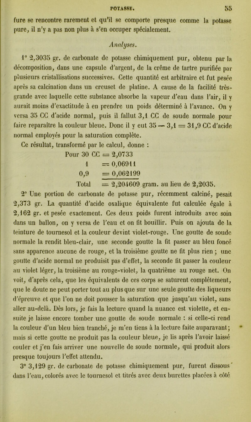 fure se rencontre rarement et qiPil se comporte presque comnie la potasse pure, il n'y a pas non plus ä s’en occuper spßcialement. Analyses. 1° 2,3035 gr. de carbonate de potasse chimiquement pur, obtenu par la decomposition, dans une capsule d'argent, de la creme de tartre purifi^e par plusieurs cristallisations successives. Gette quantite est arbitraire et fut pesee apres sa calcination dans un creuset de platine. A cause de la facilit£ tres- grande avec laquelle cette substance absorbe la vapeur d’eau dans Pair, il y aurait moins d'exactitude ä en prendre un poids determine ä Pavance. On y versa 35 CG d’acide normal, puis il fallut 3,1 CG de soude normale pour faire reparaitre la coulcur bleue. Donc il y eut 35 — 3,1 = 31,9 CG d’acide normal employes pour la Saturation complete. Ce resultat, transforme par le calcul, donne : Pour 30 CC = 2,0733 1 — 0,06911 0,9 = 0,062199 Total 2,204609 gram, au lieu de 2,2035. 2° Une portion de carbonate de potasse pur, recemment calcine, pesait 2,373 gr. La quantite d’acide oxalique equivalente fut calculee egale ä 2,162 gr. et pesee exactement. Ces deux poids furent introduits avec soin dans un ballon, on y versa de Peau et on fit bouillir. Puis on ajouta de la teinture de tournesol et la couleur devint violet-rouge. Une goutte de soude normale la rendit bleu-clair, une seconde goutte la fit passer au bleu fonce sans apparence aucune de rouge, et la troisieme goutte ne fit plus rien; une goutte d’acide normal ne produisit pas d’effet, la seconde lit passer la couleur au violet leger, la troisieme au rouge-violet, la quatrieme au rouge net. On voit, d’apres cela, que les equivalents de ces corps se saturent completement, que le doute ne peut porter tout au plus que sur une seule goutte des liqueurs d'epreuve et que l’on ne doit pousser la Saturation que jusqu'au violet, sans aller au-delä. Des lors, je fais la lecture quand la nuance est violette, et en- suite je laisse encore tomber une goutte de soude normale : si celle-ci rend la couleur d'un bleu bien tranche, je m’en tiens ä la lecture faite auparavant; mais si cette goutte ne produit pas la couleur bleue, je lis apres l’avoir laisse couler et j'en fais arriver une nouvelle de soude normale, qui produit alors presque toujours Peffet attendu. 3° 3,129 gr. de carbonate de potasse chimiquement pur, furent dissous' dans Peau,colores avec le tournesol et titres avec deux burettes placees a cöte
