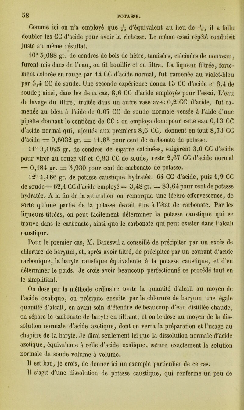Comme ici on n’a employe que ~ d’equivalent au lieu de ~} il a fallu doubler les CG d’acide pour avoir la richesse. Le meme essai r6p6t6 conduisit juste au meme rßsultat. 10° 5,088 gr. de cendres de bois de lietre, tamisees, calcinees de nouveau, furent mis dans de l’eau, on fit bouillir et on liltra. La liqueur filtree, forte- ment colorße en rouge par 14 CG d’acide normal, fut ramenee au violet-bleu par 5,4 CG de soude. Une seconde experience donna 15 CG d’acide et 6,4 de soude; ainsi, dans les deux cas, 8,6 CG d’acide employes pour l’essai. L’eau de lavage du filtre, traitee dans un autre vase avec 0,2 CG d’acide, fut ra- menee au bleu ä l’aide de 0,07 GG de soude normale versee ä l’aide d’une pipette donnant le centieme de GG : on employa donc pour cette eau 0,13 CG d’acide normal qui, ajoutes aux premiers 8,6 GG, donnent en lout 8,73 CG d’acide = 0,6032 gr. = 11,85 pour cent de carbonate de potasse. 11° 3,1025 gr. de cendres de cigarre calcinees, exigerent 3,6 CG d’acide pour virer au rouge vif et 0,93 CC de soude, reste 2,67 GG d’acide normal — 0,184 gr. — 5,930 pour cent de carbonate de potasse. 12° 4,166 gr. de potasse caustique hydratee. 64 CG d’acide, puis 1,9 GC de soude — 62,1 GG d’acide employe 3,48 gr. = 83,64 pour cent de potasse hydratee. A la fin de la Saturation on remarqua une legere effervescence, de sorte qu’une partie de la potasse devait etre ä l’etat de carbonate. Par les liqueurs titrees, on peut facilement determiner la potasse caustique qui se trouve dans le carbonate, ainsi que le carbonate qui peut exister dans l’alcali caustique. Pour le premier cas, M. Bareswil a conseille de precipiter par un exces de chlorure de baryum, et, apres avoir filtre, de precipiter par un courant d’acide carbonique, la baryte caustique äquivalente ä la potasse caustique, et d’en determiner le poids. Je crois avoir beaucoup perfectionne ce proced6 tout en le simplifiant. On dose par la methode ordinaire toute la quantite d’alcali au moyen de l’acide oxalique, on precipite ensuite par le chlorure de baryum une egale quantite d’alcali, en ayant soin d’etendre de beaucoup d’eau distillee chaude, on separe le carbonate de baryte en liltrant, et on le dose au moyen de la dis- solution normale d’acide azotique, dont on verra la preparation et l’usage au chapitre de la baryte. Je dirai seulement ici que la dissolution normale d’acide azotique, equivalente ä celle d’acide oxalique, sature exactement la solution normale de soude volume ä volume. II est bon, je crois, de donner ici un exemple particulier de ce cas. II s’agit d’une dissolution de potasse caustique, qui renferme un peu de