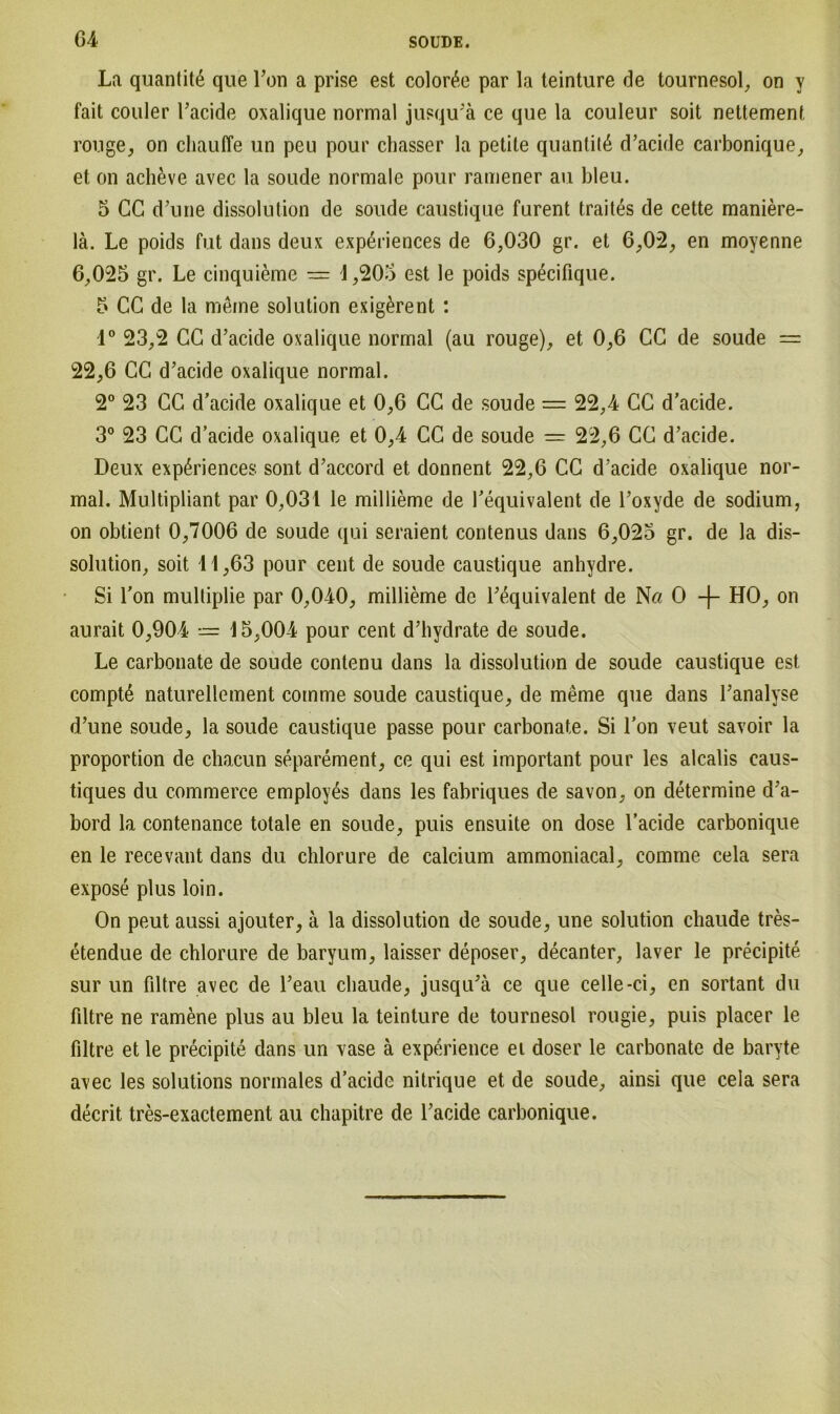 G4 La quantit6 que Ton a prise est color^e par la teinture de tournesol, on y fait couler l’acide oxalique normal jusqu’ä ce que la couleur soit nettement rouge, on chauffe un peu pour chasser la petile quantil6 d’acide carbonique, et on acli&ve avec la soude normale pour ramener au bleu. 5 CG d’une dissolution de soude caustique furent traites de cette maniere- lä. Le poids fut dans deux experiences de 6,030 gr. et 6,02, en moyenne 6,025 gr. Le cinquieme — 4,205 est le poids specifique. 5 CG de la meme solution exig£rent : 1° 23,2 CG d’acide oxalique normal (au rouge), et 0,6 GC de soude = 22,6 CG d’acide oxalique normal. 2° 23 GC d’acide oxalique et 0,6 CG de soude = 22,4 CG d’acide. 3° 23 CG d’acide oxalique et 0,4 CG de soude — 22,6 CG d’acide. Deux experiences sont d’accord et donnent 22,6 CG d’acide oxalique nor- mal. Multipliant par 0,031 le millieme de l’equivalent de l’oxyde de sodium, on obtient 0,7006 de soude qui seraient contenus dans 6,025 gr. de la dis- solution, soit 11,63 pour cent de soude caustique anhydre. Si l’on mulliplie par 0,040, millieme de l’equivalent de N« 0 -f- HO, on aurait 0,904 15,004 pour cent d’hydrate de soude. Le carbonate de soude contenu dans la dissolution de soude caustique est compte naturellement comme soude caustique, de meme que dans l’analyse d’une soude, la soude caustique passe pour carbonate. Si l’on veut savoir la Proportion de chacun separement, ce qui est important pour les alcalis caus- tiques du commerce employ^s dans les fabriques de savon, on determine d’a- bord la contenance totale en soude, puis ensuite on dose l’acide carbonique en le recevant dans du chlorure de calcium ammoniacal, comme cela sera expose plus loin. On peut aussi ajouter, ä la dissolution de soude, une solution chaude tres- etendue de chlorure de baryum, laisser deposer, decanter, laver le precipite sur un filtre avec de l’eau chaude, jusqu’ä ce que celle-ci, en sortant du filtre ne ramene plus au bleu la teinture de tournesol rougie, puis placer le filtre et le precipite dans un vase ä experience ei doser le carbonate de baryte avec les Solutions normales d’acide nitrique et de soude, ainsi que cela sera decrit tres-exactement au chapitre de l’acide carbonique.