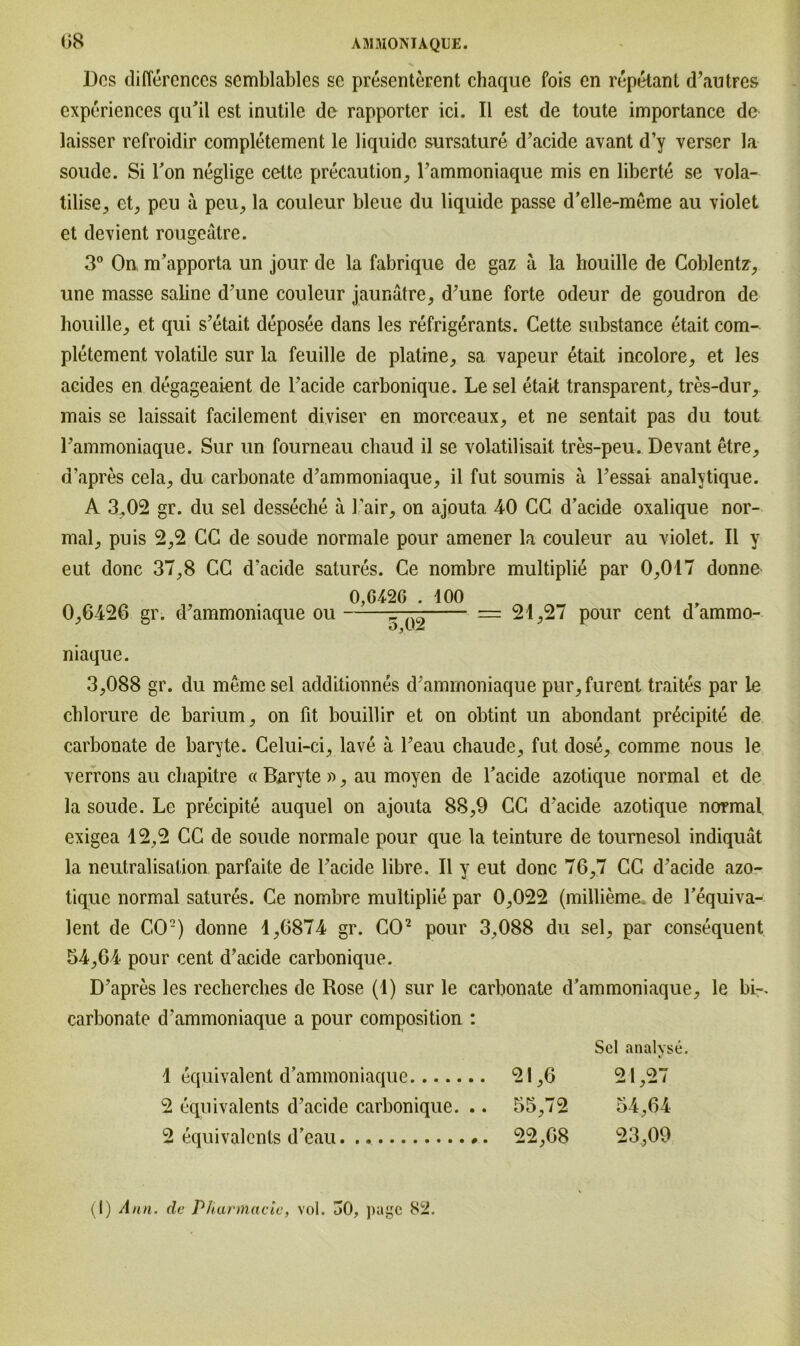 Dos difiercnces semblables so presenterent chaque fois cn repetant d’autres experiences qu’il est inutile de rapportcr ici. II est de toute importance de laisser refroidir completement le liquide sursature d’acide avant d’y verser la soude. Si Ton neglige cette precaution, l’ammoniaque mis en liberte se vola- tilise, et, peu a peu, la couleur bleue du liquide passe d’elle-meme au violet et devient rougeätre. 3° On m’apporta un jour de la fabrique de gaz a la houille de Coblentz, une masse saline d’une couleur jaunätre, d’une forte odeur de goudron de houille, et qui s’etait deposee dans les refrigerants. Cette substance etait com- pletement volatüe sur la feuille de platine, sa vapeur etait incolore, et les acides en degageaient de l’acide carbonique. Le sei etait transparent, tres-dur, mais se laissait facilement diviser en morceaux, et ne sentait pas du tout rammoniaque. Sur un fourneau chaud il se volatilisait tres-peu. Devant etre, d’apres cela, du carbonate d’ammoniaque, il fut soumis ä l’essai analytique. A 3,02 gr. du sei desseclie ä Fair, on ajouta 40 CC d’acide oxalique nor- mal, puis 2,2 CC de soude normale pour amener la couleur au violet. Il y eut donc 37,8 CC d’acide satures. Ce nombre multiplie par 0,017 donne 0,6426 gr. d’ammoniaque ou 0,G42G . 100 5~Ö2 = 21,27 pour cent d’ammo- niaque. 3,088 gr. du memesel additionnes d’ammoniaque pur,furent traites par le cblorure de barium, on fit liouillir et on obtint un abondant pr6cipite de carbonate de baryte. Celui-ci, lave a l’eau chaude, fut dose, comme nous le verrons au chapitre « Baryte », au moyen de l’acide azotique normal et de la soude. Le precipite auquel on ajouta 88,9 CC d’acide azotique normal, exigea 12,2 CC de soude normale pour que la teinture de tournesol indiquät la neutralisation parfaite de Fackle libre. Il y eut donc 76,7 CC d’acide azo- tique normal satures. Ce nombre multiplie par 0,022 (millieme de Fequiva- lent de CO2) donne 1,6874 gr. CO2 pour 3,088 du sei, par consequent 54,64 pour cent d’acide carbonique. D’apres les recherches de Rose (1) sur le carbonate d’ammoniaque, le bi-, carbonate d’ammoniaque a pour composition : Sei analyse. 1 equivalent d’ammoniaque 21,6 21,27 2 equivalents d’acide carbonique. .. 55,72 54,64 2 equivalents d’eau. .. 22,68 23,09 (I) Ann. de Pharmacie, vol. 50, pagc 82.