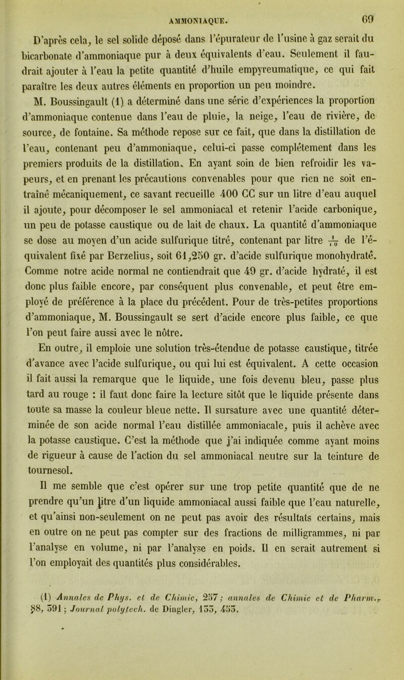 GO D’apres cela, le sei solide depose dans l’epurateur de Kusine a gaz scrait du bicarbonate d’ammoniaque pur a deux equivalents d’eau. Seulement il fau- drait ajouter a l’eau la petite quantite d’huile empyreumatique, ce qui fait paraitre les deux autves elements en proportion un peu moindre. M. Boussingault (1) a determine dans une Serie d’experiences la proporlion d’ammoniaque contenue dans 1’eau de pluie, la neige, l’eau de riviere, de source, de foutaine. Sa methode repose sur ce fait, que dans la distillation de l’eau, conlenant peu d’ammoniaque, celui-ci passe completement dans les Premiers produits de la distillation, En ayant soin de bien refroidir les va- peurs, et en prenant les precautions convenables pour que rien ne soit en- traine mecaniquement, ce savant recueille 400 GC sur un litre d’eau auquel il ajoute, pour decomposer le sei ammoniacal et retenir l’acide carbonique, un peu de potasse caustique ou de lait de ebaux. La quantite d’ammoniaque se dose au moyen d’un acide sulfurique titre, contenant par litre de l’e- quivalent fixe par Berzelius, soit 61,250 gr. d’aeide sulfurique monohydrate. Comme notre acide normal ne contiendrait que 49 gr. d’aeide hydrate, il est donc plus faible encore, par consequent plus convenable, et peut etre em- ploye de preference ä la place du precedent. Pour de tres-petites proportions d’ammoniaque, M. Boussingault se sert d’aeide encore plus faible, ce que l’on peut faire aussi avec le notre. En outre, il emploie une solution tres-etendue de potasse eaustique, titree d’avance avec l’acide sulfurique, ou qui lui est equivalent. A cette occasion il fait aussi la remarque que le liquide, une fois devenu bleu, passe plus tard au rouge : il faut donc faire la lecture sitöt que le liquide presente dans toute sa masse la couleur bleue nette. Il sursature avec une quantite deter- minee de son acide normal l’eau distillee ammoniacale, puis il acheve avec la potasse caustique. C’est la methode que j’ai indiquee comme ayant moins de rigueur ä cause de l’action du sei ammoniacal neutre sur la teinture de tournesol. Il me semble que c’est operer sur une trop petite quantite que de ne prendre qu’un Jitre d’un liquide ammoniacal aussi faible que l’eau naturelle, et qu’ainsi non-seulement on ne peut pas avoir des resultats certains, mais en outre on ne peut pas compter sur des fractions de milligrammes, ni par l’analyse en volume, ni par l’analyse en poids. U en serait autrement si l’on employait des quantites plus considerables. (1) Annalcs de Phys. cl de Chimic, 257; annales de Chimie cL de Pharm.,- $8, 591; Journal polylech, de Dinyler, 155, 455.