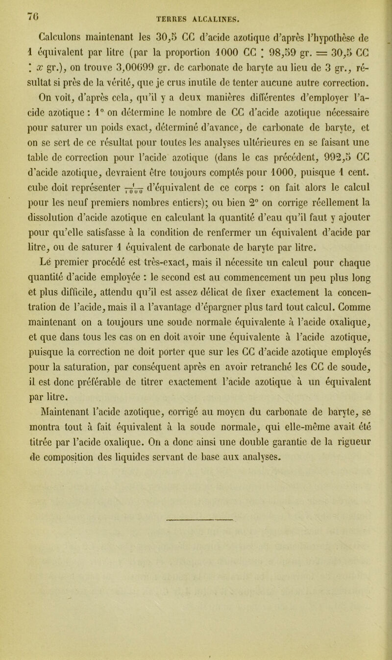 70 Calculons maintenant les 30,5 CG d’acide azotique d’apres l’hypothese de 1 equivalent par litre (par la proportion 1000 CC * 98,59 gr. = 30,5 CC * x gr.), on tronve 3,00099 gr. de carbonate de baryte au lieu de 3 gr., re- sultat si pres de Ja verite, que je crus inutile de tenter aucune autre correction. On voit, d’apres cela, qu’il y a deux manieres differentes d’employer Ta- cide azotique: 1° on determine le nombre de CC d’acide azotique necessaire pour saturer un poids cxact, determine d’avance, de carbonate de baryte, et on sc sert de ce resultat pour toutcs les analyses ulterieures en se faisant unc table de correction pour Tackle azotique (dans le cas precedent, 992,3 CC d’acide azotique, devraient etre toujours comptes pour 1000, puisque 1 cent. cube doit representer d’equivalent de ce corps : on fait alors le calcul pour les neuf premiers nombres entiers); ou bien 2° on corrige reellement la dissolution d’acide azotique en calculant la quantite d’eau qu’il faut y ajouter pour qiTelle satisfasse a la condition de renfermer un equivalent d’acide par litre, ou de saturer 1 equivalent de carbonate de baryte par litre. Le premier procede est tres-exact, mais il neeessite un calcul pour chaque quantite d’acide employee : le second est au commencement un peu plus long et plus difficile, attendu qu’il est assez delicat de fixer exactement la concen- tration de Tacide,mais il a l’avanlage d’epargner plus tard tout calcul. Comme maintenant on a toujours une soude normale equivalente a l’acide oxalique, et que dans tous les cas on en doit avoir une equivalente ä l’acide azotique, puisque la correction ne doit porter que sur les CC d’acide azotique employes pour la Saturation, par consequent apres en avoir retranche les CC de soude, il est donc preferable de titrer exactement l’acide azotique ä un equivalent par litre. Maintenant Tacide azotique, corrige au moyen du carbonate de baryte, se montra tout a fait equivalent a la soude normale, qui elle-meme avait ete titree par Tacide oxalique. On a donc ainsi une double garantie de la rigueur de composition des liquides servant de base aux analyses.