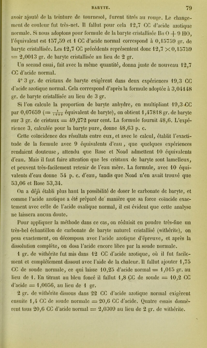 nvoir ajould de la teinturc de tournesol, furent fitres au rouge. Le cliange- ment de couleur fut tres-net. II fallut pour ccla 12,7 CC d’acide azotique normale. Si nous adoptons pour formule de la baryte cristallisec Ba 0 9 HO, 1’äquivalent est 157,59 et 1 CG d’acide normal corrcspond a 0,15759 gr. de baryte cristallisec. Les 12,7 CC precedents representent donc 12,7 x 0,15759 — 2,0013 gr. de baryte cristallisee au lieu de 2 gr. Un second essai, fait avec la meine quantite, donna juste de nouveau 12,7 CC d’acide normal. 4° 3 gr. de cristaux de baryte exigerent dans deux experiences 19,3 CC d’acide azotique normal. Cela corrcspond d’apresla formule adoplee a 3,04148 gr. de baryte cristallisec au lieu de 3 gr. Si l’on calcule la proportion de baryte anliydre, en multipliant 19,3 CC par 0,07G59 (— equivalent de baryte), on obtient 1,47818 gr. de baryte sur 3 gr. de cristaux = 49,272 pour cent. La formule fournit 48,6. L’expe- rience 3, calculee pour la baryte pure, donne 48,63 p. c. Cette co'incidence des resultats entre eux, et avec le calcul, etablit l’exacti- tude de la formule avec 9 equivalents d’eau, que quelques experiences rendaient douteuse, attendu que Rose et Noad admettent 10 equivalents d’eau. Mais il faut faire attention que les cristaux de baryte sont lamelleux, et peuvent tres-facilement retenir de l’eau mere. La formule, avec 10 equi- valents d’eau donne 54 p. c. d’eau, tandis que Noad n’en avait trouve que 53,06 et Rose 53,34. On a deja etabli plus haut la possibilite de doser le carbonate de baryte, et comme l’acide azotique a ete prepare de maniere que sa force coincide exac- tement avec celle de l’acide oxalique normal, il est evident que cette analyse ne laissera aucun doute. Pour appliquer la methode dans ce cas, on reduisit en poudre tres-fine un tres-bel ecbantillon de carbonate de baryte naturel cristallise (witlierite), on pesa exactement, on decomposa avec l’acide azotique d’epreuve, et apres la dissolution complete, on dosa Pacide encore libre par la soude normale. 1 gr. de witherite fut mis dans 12 CC d’acide azotique, oü il fut facile- ment et completement dissout avec l’aide de la chaleur. Il fallut ajoutcr 1,75 CC de soude normale, ce qui laisse 10,25 d’acide normal — 1,015 gr. au lieu de 1. En titrant au bleu fonce il fallut 1,8 CC de soude = 10,2 CC d’acide = 1,0056, au lieu de 1 gr. 2 gr. de witherite dissous dans 22 CC d’acide azotique normal exigerent ensuite 1,4 CC de soude normale — 20,6 CC d’acide. Quatre essais donne- rent tous 20,6 CC d’acide normal = 2,0309 au lieu de 2 gr. de witherite.