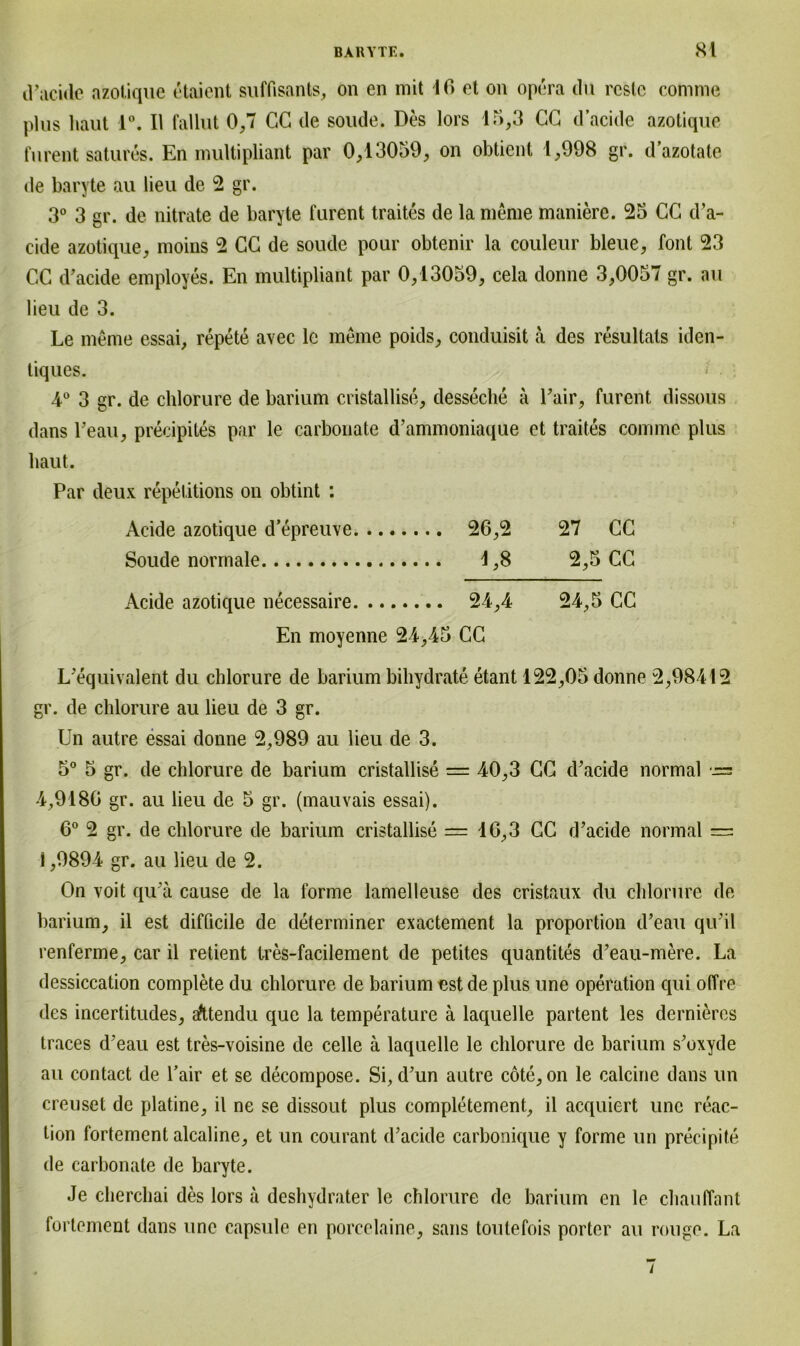 d’acide azotique etaient suffisants, on en mit 16 et on opera du rcste comme plus haut 1°. II fallut 0,7 CG de soude. Des lors 15,3 CG d’acide azotique furent satures. En multipliant par 0,13059, on obtient 1,998 gr. d’azotate de baryte au lieu de 2 gr. 3° 3 gr. de nitrate de baryte furent traites de la meme maniere. 25 CG d’a- cide azotique, moins 2 CG de soude pour obtenir la couleur bleue, font 23 CG d’acide employes. En multipliant par 0,13059, cela donne 3,0057 gr. au lieu de 3. Le meme essai, repete avec lc meine poids, conduisit a des resultats iden- tiques. 4° 3 gr. de ehlorure de barium cristallise, desseche a Fair, furent dissous dans Lean, precipites par le carbonate d’ammoniaque et traites comme plus haut. Par deux repetitions on obtint : Acide azotique d’epreuve 26,2 27 CG Soude normale 1,8 2,5 CG Acide azotique necessaire 24,4 24,5 CC En moyenne 24,45 CG L’eq ui valent du ehlorure de barium bihydrate etant 122,05 donne 2,98412 gr. de ehlorure au lieu de 3 gr. Un autre essai donne 2,989 au lieu de 3. 5° 5 gr. de ehlorure de barium cristallise = 40,3 CG d’acide normal •= 4,9186 gr. au lieu de 5 gr. (mauvais essai). 6° 2 gr. de ehlorure de barium cristallise == 16,3 GC d’acide normal — i ,9894 gr. au lieu de 2. On voit qu’ä cause de la forme lamelleuse des cristaux du ehlorure de barium, il est difficile de determiner exactement la proportion d’eau qu’il renferme, car il retient tres-facilement de petites quantites d’eau-mere. La dessiccation complete du ehlorure de barium est de plus une Operation qui offre des incertitudes, afttendu que la temperature ä laquelle partent les dernieres traces d’eau est tres-voisine de celle ä laquelle le ehlorure de barium s’oxyde au contact de Fair et se decompose. Si, d’un autre cöte, on le calcine dans un creuset de platine, il ne se dissout plus eompletement, il acquiert une reac- lion fortement alcaline, et un courant d’acide carbonique y forme un precipite de carbonate de baryte. Je cherchai des lors ä deshydrater le ehlorure de barium en le chauffant fortement dans une capsule en porcelaine, sans toutefois porter au rouge. La /