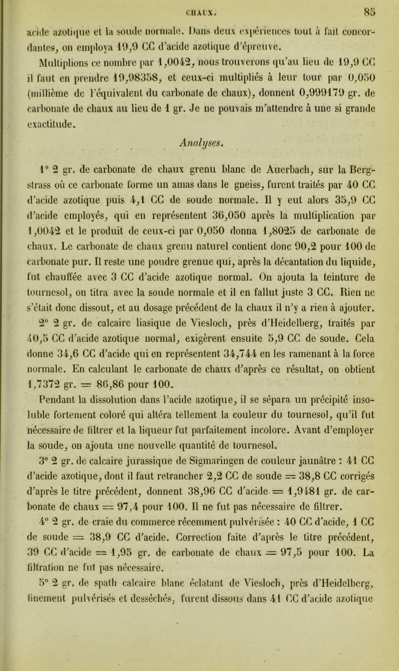 aciile azotique et la soude- normale. Dans deux experieuces tout a fail concor- dantes, on einploya 19,9 CG d’acide azotique dApreuve. Mulliplions ce nombre par 1,0042, nous trouverons qu’au lieu de 19,9 CG il faut en prendre 19,98358, et ceux-ci multiplies ä leur tour par 0,050 (millieme de 1 equivalent du carbonate de chaux), donnent 0,999179 gr. de carbonate de chaux au lieu de 1 gr. Je ne pouvais m’attendre ä une si grande exactitude. Analyses. 1° 2 gr. de carbonate de chaux grenu blanc de Auerbach, sur la Berg- strass oii ce carbonate forme un amas dans le gneiss, furcnt traites par 40 CG d’acide azotique puis 4,1 CG de soude normale. II y eut alors 35,9 CG d’acide employes, qui en representent 36,050 apres la multiplication par 1,0042 et le produit de ceux-ci par 0,050 donna 1,8025 de carbonate de chaux. Le carbonate de chaux grenu naturel contient donc 90,2 pour 100 de carbonate pur. II reste une poudre grenue qui, apres la decantation du liquide, fut chaulfee avec 3 CG d’acide azotique normal. On ajouta la teinture de tournesol, on titra avec la soude normale et il en fallut juste 3 CC. Rien ne s’etait donc dissout, et au dosage precedent de la chaux il n’y a rien ä ajouter. 2° 2 gr. de calcaire liasique de Viesloch, pres d’Heidelberg, traites par J0,5 CG d’acide azotique normal, exigerent ensuite 5,9 GC de soude. Cela donne 34,6 CG d’acide qui en representent 34,744 en les ramenant ä la force normale. En calculant le carbonate de chaux d’apres ce resultat, on obtient 1,7372 gr. — 86,86 pour 100. Pendant la dissolution dans l’acide azotique, il se separa un pr^cipite inso- luble fortement colore qui altera tellement la couleur du tournesol, qu’il fut necessaire de liltrer et la liqueur fut parfaitement incolore. Avant d’employer la soude, on ajouta une nouvelle quantite de tournesol. 3° 2 gr. de calcaire jurassique de Sigmaringen de couleur jaunätre : 41 CG d’acide azotique, dont il faut retrancher 2,2 GC de soude — 38,8 CG corriges d’apres le titre precedent, donnent 38,96 CG d’acide = 1,9181 gr. de car- bonate de chaux == 97,4 pour 100. Il ne fut pas necessaire de filtrer. 4° 2 gr. de craie du commerce recemment pulverisee : 40 CG d’acide, 1 CC de soude — 38,9 CG d’acide. Correction faite d’apres le titre precedent, 39 CG d’acide = 1,95 gr. de carbonate de chaux — 97,5 pour 100. La Filtration ne fut pas necessaire. 5° 2 gr. de spath calcaire blanc eclatant de Viesloch, pres d’Heidelberg, fmement pulvcrises et desseches, furent dissous dans 41 GC d’acide azotique