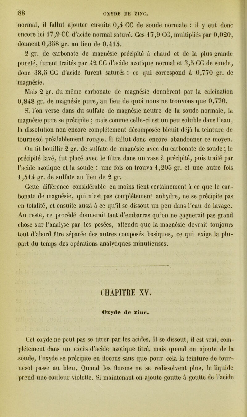 normal, il fallut ajouter ensuite 0,4 CG de soude normale : il y eut donc encore ici 17,9 CC d’acide normal sature. Ces 17^9 CC, multiplies par 0,020, donnent 0,358 gr. au lieu de 0,414. 2 gr. de carbonate de magnesie precipite ä chaud et de la plus grande purete, furent traites par 42 CC d’acide azotique normal et 3,5 CC de soude, donc 38,5 CC d’acide furent satures : ce qui correspond ä 0,770 gr. de magnesie. Mais 2 gr. du meine carbonate de magnesie donnerent par la calcination 0,848 gr. de magnesie pure, au lieu de quoi nous ne trouvons que 0,770. Si Ton verse dans du sulfate de magnesie neutre de la soude normale, la magnesie pure se precipite; mais comme celle-ci est un peu soluble dans l’eau, la dissolulion non encore completement decomposee bleuit deja la teinture de tournesol prealablement rougie. Il fallut donc encore abandonner ce moyen. On lit bouillir 2 gr. de sulfate de magnesie avec du carbonate de soude; le precipite lave, fut place avec le filtre dans un vase ä precipite, puis traite par Fackle azotique et la soude : une fois on trouva 1,205 gr. et une autre fois 1,414 gr. de sulfate au lieu de 2 gr. Cette difference considerable en moins tient certainement ä ce que le car- bonate de magnesie, qui n’est pas completement anhydre, ne se precipite pas en totalite, et ensuite aussi a ce qu’il se dissout un peu dans l’eau de lavage. Au reste, ce procede donnerait tant d’embarras qu’on ne gagnerait pas grand chose sur Fanalyse par les pesees, attendu que la magnesie devrait toujours tout d’abord etre separee des autres compos^s basiques, ce qui exige la plu- part du temps des operations analytiques minutieuses. CHAPITRE XV. Oxyde de zinc. Cet oxyde ne pcut pas se titrer par les acides. Il se dissout, il est vrai, com- pletement dans un exces d’acide azotique titre, mais quand on ajoute de la soude, l’oxyde se precipite en tlocons sans que pour cela la teinture de tour- nesol passe au bleu. Quand les flocons ne se redissolvent plus, le liquide pr.end une coulcur violette. Si maintcnant on ajoute goutte a goulte de Facide