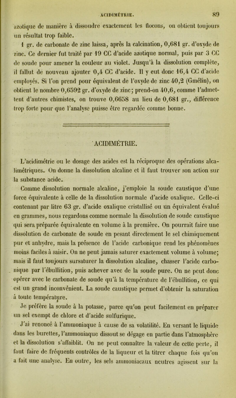 azotique de maniere a dissoudre exactement les llocons, cm obtient toujours un resultat trop faible. i gr. de carbonate de zinc laissa, apres Ia calcination, 0,681 gr. d’oxyde de zinc. Ce dernier fut traite par 19 CC d’acide azotique normal, puis par 3 CC de soude pour amener la couleur au violet. Jusqu’ä la dissolution completc, il fallut de nouveau ajouter 0,4 CC d’acide. 11 y eut donc 16,4 CC d’acide employes. Si Ton prend pour equivalent de l’oxydede zinc 40,2 (Gmelin), on obtient le nombre 0,6592 gr. d'oxyde de zinc; prend-on 40,6, comme l’admet- tent d’autres chimistes, on trouve 0,6658 au lieu de 0,681 gr., diflerence trop forte pour que l’analyse puissc etre regardee comme bonne. ' ACIDIMETRIE. L’acidimetrie ou le dosage des acides est la reciproque des operations alca- limetriques. On donne la dissolution alcaline et il faut trouver son action sur la substance acide. Comme dissolution normale alcaline, j’emploie la soude caustique d’une force equivalente ä celle de la dissolution normale d’acide oxalique. Celle-ci contenant par litre 63 gr. d’acide oxalique cristallise ou un equivalent evalue en grammes, nous regardons comme normale la dissolution de soude caustique qui sera preparee equivalente en volume ä la premiere. On pourrait faire une dissolution de carbonate de soude en pesant directement le sei chimiquement pur et anhydre, mais la presence de l’acide carbonique rend les phenomenes moins faciles ä saisir. On ne peut jamais saturer exactement volume ä volume; mais il faut toujours sursaturer la dissolution alcaline, chasser l’acide carbo- . nique par l’ebullition, puis achever avec de la soude pure. On ne peut donc operer avec le carbonate de soude qu’ä la temperature de 1’ebullition, ce qui est un grand inconvenient. La soude caustique permet d’obtenir la Saturation ä toute temperature. Je prefere la soude ä la potasse, parce qu’on peut facilement en preparer un sei exempt de chlore et d’acide sulfurique. J ai renonce ä l’ammoniaque ä cause de sa volalilite. En versant le liquido dans les burettes, rammoniaque dissout se degage en partie dans Tatmosphere et la dissolution s’afiaiblit. On ne peut connaitre la valeur de celte perle, il faut faire de frequents controlcs de la liqueur et la titrer chaque fois qu’on a fait une analyse. En oulre, les sels arnmoniacaux neutres agissent sur la