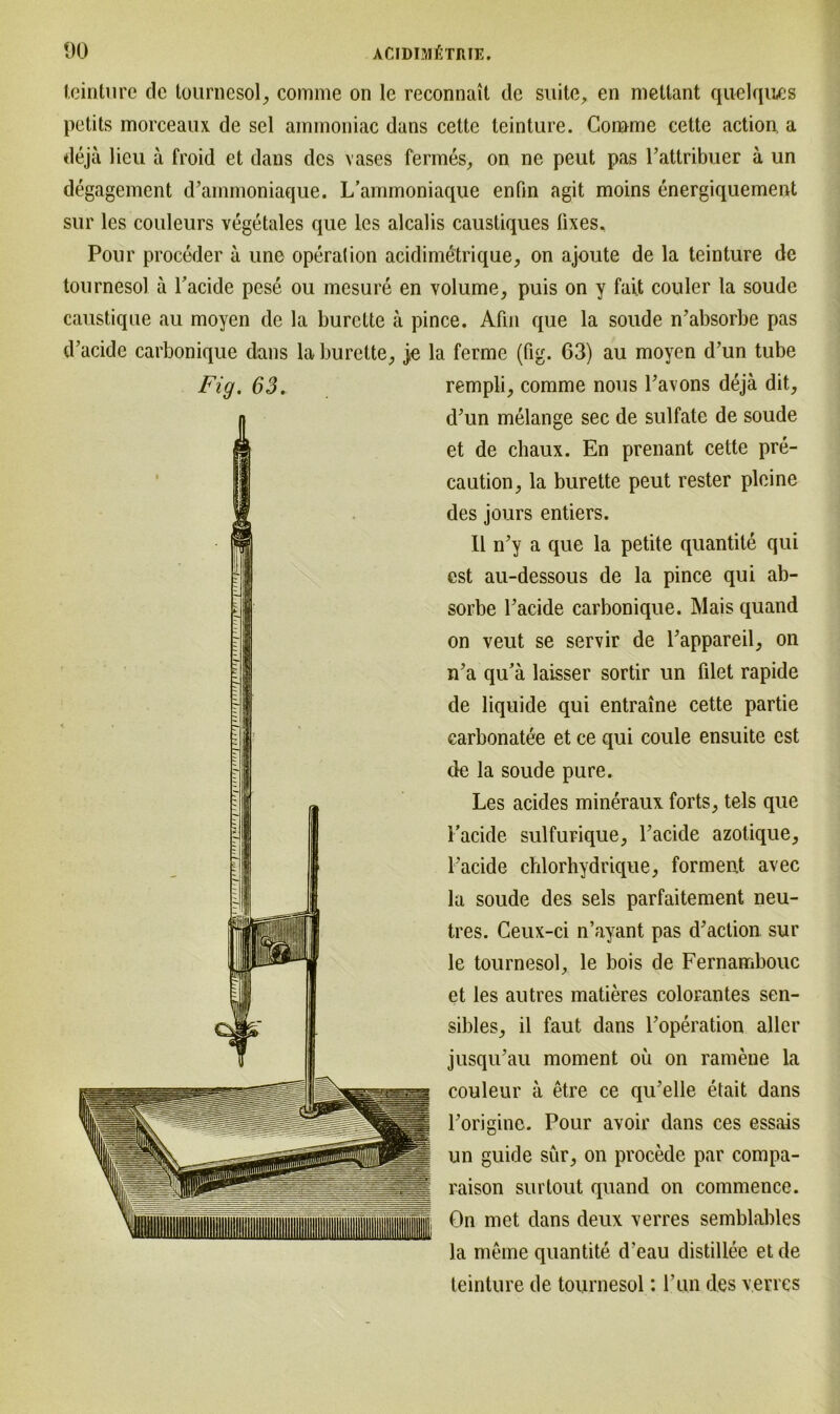 teinture de tournesol, comme on le reconnait de suite, en mettant quelques petits morceaux de sei ammoniac dans celte teinture. Comme cette action. a deja lieu ä froid et dans des vases fermes, on ne peut pas Pattribuer a un degagement d’ainmoniaque. L’ammoniaque enfin agit moins energiquement sur les couleurs vegetales que les alcalis caustiques fixes. Pour proceder a une Operation acidimötrique, on ajoute de la teinture de tournesol ä Pacide pese ou mesure en volume, puis on y fait couler la soude caustique au moyen de la burclte ä pince. Afin que la soude n’absorbe pas d’acide carbonique dans laburette, je la ferme (fig. 63) au moyen d’un tube Fig. 63. rempli, comme nous Pavons dejä dit., d’un melange sec de sulfate de soude et de chaux. En prenant cette pre- caution, la burette peut rester pleine des jours entiers. II n’y a que la petite quantite qui est au-dessous de la pince qui ab- sorbe l’acide carbonique. Mais quand on veut se servir de Pappareil, on iPa qu’ä laisser sortir un filet rapide de liquide qui entraine cette partie carbonatee et ce qui coule ensuite est de la soude pure. Les acides mineraux forts, tels que Pacide sulfurique, Pacide azotique, Pacide chlorhydrique, forment avec la soude des sels parfaitement neu- tres. Ceux-ci n’ayant pas d'action sur le tournesol, le bois de Fernambouc et les autres matieres colorantes sen- sibles, il faut dans Poperation aller jusqu’au moment oü on ramene la couleur a etre ce qiPelle etait dans Porigine. Pour avoir dans ces essais un guide sür, on procede par compa- raison surlout quand on commence. On met dans deux verres semblables la meine quantite d’eau distillee et de teinture de tournesol: Pun des verres
