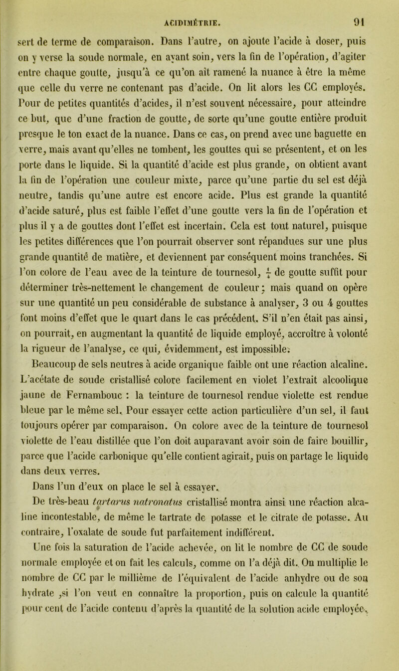 sei t de terme de comparaison. Dans Pautre, on ajoute Pacide a doser, puis on y verse la soude normale, en ayant soin, vers la fin de Foperation, d’agiter entre chaque goutte, jusqu’ä ce qu’on ait ramene la nuance a etre la memo que celle du verre ne contenant pas d’acide. On lit alors les CG employes. Pour de petites quantites d’acides, il iPest souvent necessaire, pour atteindrc ce but, que d’une fraction de goutte, de sorte qu’une goutte entiere produit prcsque le ton exact de la nuance. Dans ce cas, on prend avec une baguette en verre, mais avant qu’elles ne tombent, les goultes qui se presentent, et on les porte dans le liquide. Si la quantite d’acide est plus grande, on obtient avant la fin de Poperation une couleur mixte, parce qu’une partie du sei est deja neutre, tandis qu’une autre est encore acide. Plus est grande la quantite d’acide sature, plus est faible reffet d’une goutte vers la fin de Poperation et plus il y a de goultes dont Feffet est incertain. Cela est tout naturel, puisque les petites differences que Pon pourrait observer sont repandues sur une plus grande quantite de matiere, et deviennent par consequent moins tranchees. Si Pon eolore de Peau avec de la teinture de tournesol, - de goutte suffit pour determiner tres-nettement le changement de couleur: mais quand on opere sur une quantite un peu considerable de substance ä analyser, 3 ou 4 gouttes font moins d’effet que le quart dans le cas precedent, S'il n’en etait pas ainsi, on pourrait, en augmentant la quantite de liquide employe, accroitre ä volonte la rigueur de Panalyse, ce qui, evidemment, est impossible; Beaucoup de sels neutres ä acide organique faible ont une reaction alcaline. L'acetate de soude cristallise eolore facilement en violet Pextrait alcooliquc jaune de Fernambouc : la teinture de tournesol rendue violette est rendue bleue par le meine sei. Pour essayer cette action particuliere d^un sei, il faut toujours operer par comparaison. On eolore avec de la teinture de tournesol violette de Peau distillee que Pon doit auparavant avoir soin de faire bouillir, parce que Pacide carbonique qu’elle contient agirait, puis on partage le liquide dans deux verres. Dans Pun d'eux on place le sei ä essayer„ De tres-beau tcirtarus natronatus cristallise montra ainsi une reaction alca- line incontestable, de meine le tartrate de potasse et le citrate de potasse. Au contraire, l’oxalate de soude fut parfaitement indifferent. Une fois la Saturation de Pacide achevee, on lit le nombre de CG de soude normale employee et on fait les calculs, comme on Pa deja dit. On multiplie le nombre de CG par le millieme de l’equivalent de Pacide anhydre ou de son hydrate ,si Pon veut en connaitre la proportion, puis on calculc la quantite pour cent de Pacide contenu d’apres la quantite de la Solution acide employee^