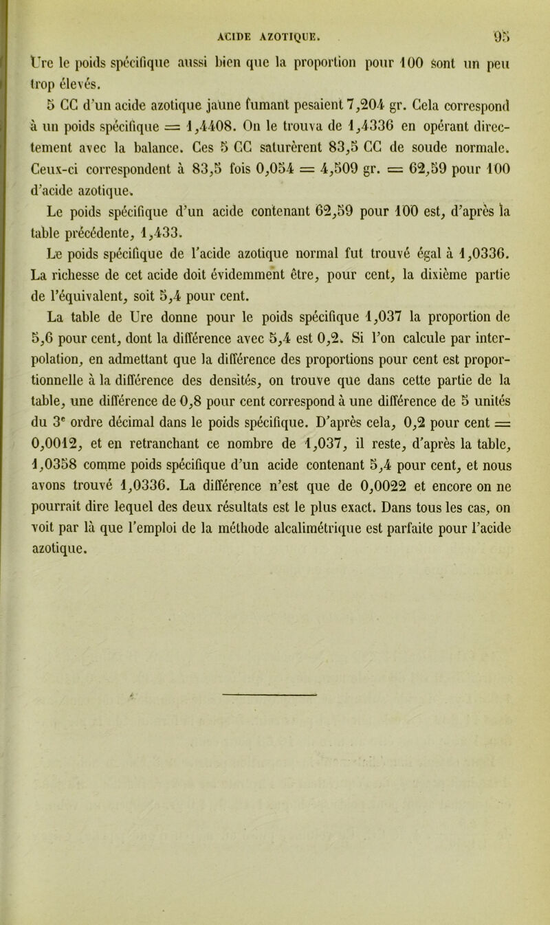 tTre le poids specifique aussi bien que la proportion pour 100 sont un peu trop elev£s. 5 CC d'un acide azotique jaüne fumant pesaient 7,204 gr. Gela correspond ä un poids specifique = 1,4408. On le trouva de 1,4336 en operant direc- tement avec la balance. Ces 5 GC saturerent 83,5 CG de soude normale. Ceux-ci correspondent ä 83,5 fois 0,054 = 4,509 gr. = 62,59 pour 100 d’acide azotique. Le poids specifique d’un acide contenant 62,59 pour 100 est, d’apres la table precßdente, 1,433. Le poids specifique de l’acide azotique normal fut trouvß egal ä 1,0336. La riehesse de cet acide doit evidemment etre, pour cent, la dixieme partie de l’equivalent, soit 5,4 pour cent. La table de Ure donne pour le poids specifique 1,037 la proportion de 5,6 pour cent, dont la difference avec 5,4 est 0,2. Si l’on calcule par inter- polalion, en admettant que la difference des proportions pour cent est propor- tionnelle ä la difference des densites, on trouve que dans cette partie de la table, une difference de 0,8 pour cent correspond ä une difference de 5 unites du 3e ordre decimal dans le poids specifique. D’apres cela, 0,2 pour cent = 0,0012, et en retranchant ce nombre de 1,037, il reste, d’apres la table, 1,0358 comme poids specifique d’un acide contenant 5,4 pour cent, et nous avons trouve 1,0336. La difference n’est que de 0,0022 et encore on ne pourrait dire lequel des deux resultats est le plus exact. Dans tous les cas, on voit par lä que l’emploi de la methode alcalimetrique est parfaite pour l’acide azotique.