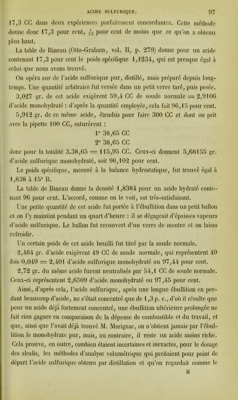 17,3 CG dans deux cxperiences parfaitement concordantcs. Cctlo m&tliodc donne donc 17,3 pour ccnt, ~ pour ccnt de raoins que ce qu’on a obtenu plus haut. La table de Bineau (Olto-Graham, vol. II, p. 279) donne pour un acide contenanl 17,3 pour ccnt le poids specifique 1,1234, qui est presque egal a cclui que nous avons trouve. On opera sur de Tackle sulfurique pur, distille, mais prepare depuis long- lemps. Une quantite arbitraire fut versee dans un petit verre tar&, puis pesec. 3,027 gr. de cet acide exigerent 59,4 CC de soude normale = 2,9106 d’aeide monohydrate: d’apres la quantite employee, cela fait 96,15 pour ccnt. 5,912 gr. de ce meine acide, ßtendus pour faire 300 CC et dont on prit. avec la pipette 100 CC, saturerent : 1° 38,65 CC 2° 38,65 CC donc pour la totalite 3.38,65 = 115,95 CC. Ceux-ci donnent 5,68155 gr. d’aeide sulfurique monohydrate, soit 96,102 pour cent. Le poids specifique, mesure a la balance hydrostatique, fut trouve egal a 1,838 ä 15° R. La table de Bineau donne la densite 1,8384 pour un acide hydratä conte- nant 96 pour cent. L’accord, comme on le voit, est tres-satisfaisant. Une petite quantite de cet acide fut portee a T ebullition dans un petit ballon et on Ty maintint pendant un quart d’heure : il se degageait d’epaisscs vapeurs d’aeide sulfurique. Le ballon fut recouvert d’un verre de montre et on laissa refroidir. Un certain poids de cet acide bouilli fut titre par la soude normale. 2,464 gr. d’aeide exigerent 49 CC de soude normale, qui representent 49 fois 0,049 = 2,401 d’aeide sulfurique monohydrate ou 97,44 pour cent. 2,72 gr. du meme acide furent neutralises par 54,1 CC de soude normale. Ceux-ci representent 2,6509 d’aeide monohydrate ou 97,45 pour cent. Ainsi, d’apres cela, Tacidc sulfurique, apres une longue ebullition en per- dant beaucoup d’aeide, ne s’etait concentre que de 1,3 p. c., d’oü il resulte que pour un acide deja fortement concentre, une ebullition ulterieure prolongee ne fait rien gagner en comparaison de la depense de combustible et du travail, et que, ainsi que l’avait deja trouve M. Marignac, on n’obtient jamais par Tebul- lition le monohydrate pur, mais, au contraire, il reste un acide moins riclie. Cela prouve, en outre, combien etaient incertaines et inexactes, pour le dosage des alcalis, les methodes d’analyse volumetrique qui prenaient pour point de depart l’acide sulfurique obtenu par distillation et qiTon regardait comme le 8