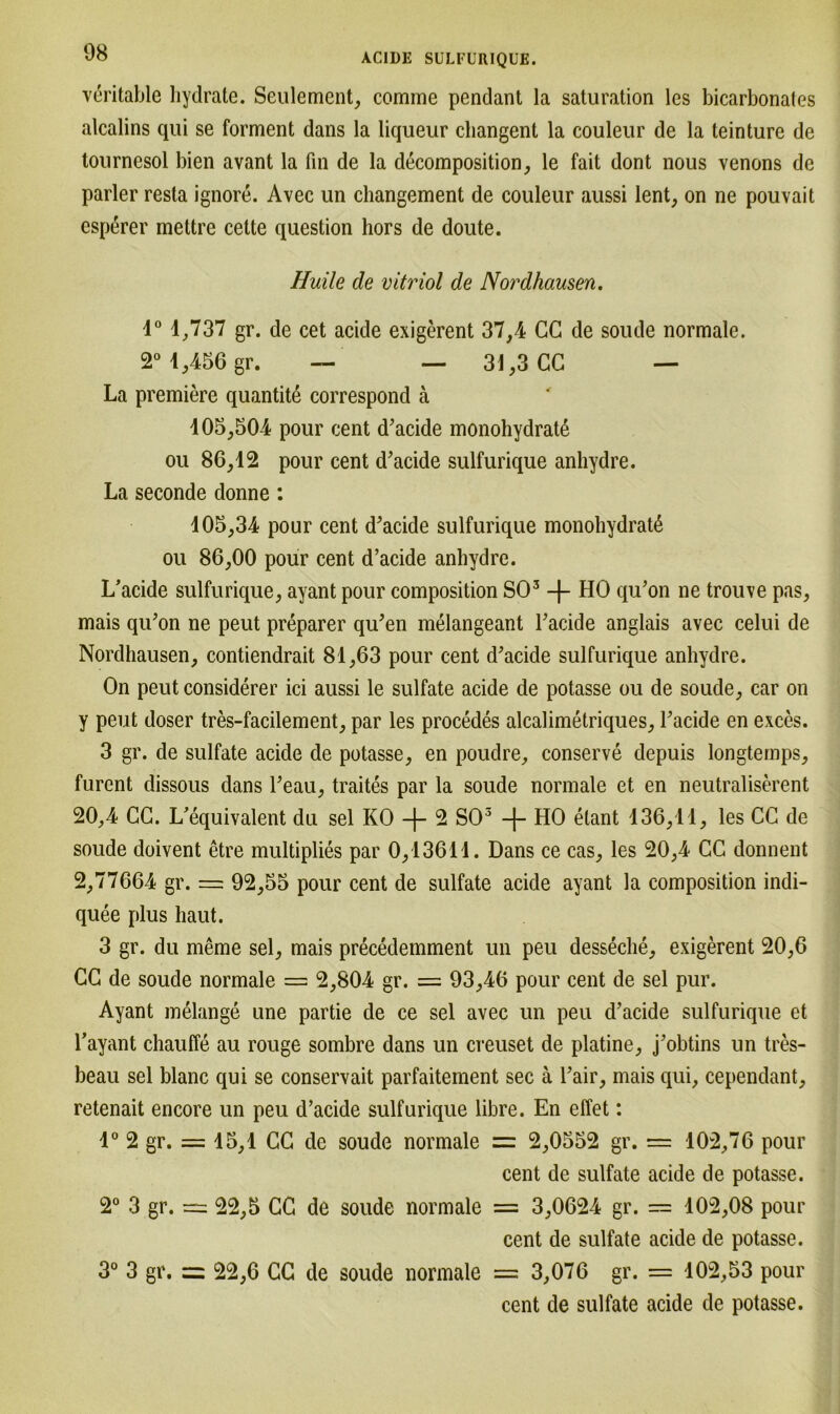 veritable hydrate. Seulement, comme pendant la Saturation les bicarbonales alcalins qui se forment dans la liqueur changent la couleur de la teinture de tournesol bien avant la fin de la decomposition, le fait dont nous venons de parier resta ignore. Avec un changement de couleur aussi lent, on ne pouvait esperer mettre cette question hors de doute. Huile de Vitriol de Nordhausen. 1° 1,737 gr. de cet acide exigerent 37,4 CG de soude normale. 2° 1,456 gr. — — 31,3 CG — La premiere quantite correspond ä 105,504 pour cent d’acide monohydratß ou 86,12 pour cent d’acide sulfurique anhydre. La seconde donne : 105,34 pour cent d’acide sulfurique monohydratß ou 86,00 pour cent d’acide anhydre. L’acide sulfurique, ayant pour composition SO3 -f- HO qu’on ne trouve pas, mais qu’on ne peut preparer qu’en melangeant l’acide anglais avec celui de Nordhausen, contiendrait 81,63 pour cent d’acide sulfurique anhydre. On peut considerer ici aussi le sulfate acide de potasse ou de soude, car on y peut doser tres-facilement, par les procedes alcalimetriques, Tackle en exces. 3 gr. de sulfate acide de potasse, en poudre, conserve depuis longtemps, furent dissous dans Teau, traites par la soude normale et en neutraliserent 20,4 CG. L’equivalent du sei KO -f- 2 SO3 -f- HO elant 136,11, les CG de soude doivent etre multiplies par 0,13611. Dans ce cas, les 20,4 CC donnent 2,77664 gr. = 92,55 pour cent de sulfate acide ayant la composition indi- quee plus haut. 3 gr. du meme sei, mais precedemment un peu desseche, exigerent 20,6 CG de soude normale = 2,804 gr. = 93,46 pour cent de sei pur. Ayant melange une partie de ce sei avec un peu d’acide sulfurique et Tayant chauffe au rouge sombre dans un creuset de platine, j’obtins un tres- beau sei blanc qui se conservait parfaitement sec ä Tair, mais qui, cependant, retenait encore un peu d’acide sulfurique libre. En effet: 1° 2 gr. = 15,1 CG de soude normale = 2,0552 gr. = 102,76 pour cent de sulfate acide de potasse. 2° 3 gr. 22,5 CG de soude normale = 3,0624 gr. = 102,08 pour cent de sulfate acide de potasse. 3° 3 gr. =: 22,6 CG de soude normale = 3,076 gr. = 102,53 pour cent de sulfate acide de potasse.