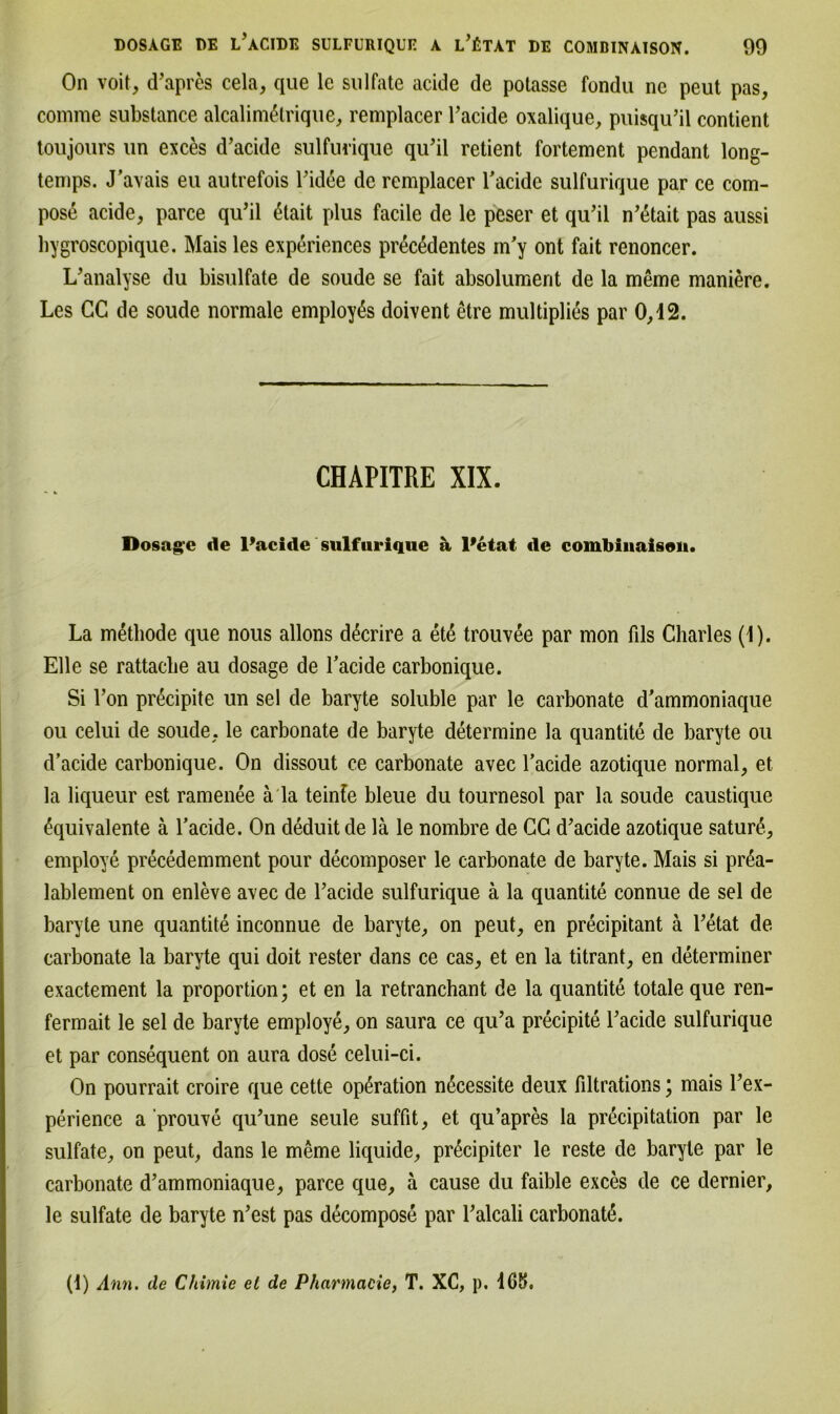 On voit, d’apres cela, que le Sulfate acide de potasse fondu nc peut pas, comrae substance alcalim&rique, remplacer Tacide oxalique, puisqu’il contient toujours im exces d’acide sulfurique qu’il retient fortement pendant long- temps. J’avais eu autrefois Tidee de remplacer Tacide sulfurique par ce com- pos6 acide, parce qu’il 4tait plus facile de le peser et qu’il n’ßtait pas aussi bygroscopique. Mais les experiences prec^dentes m’y ont fait renoncer. L’analyse du bisulfate de soude se fait absolument de la meme maniere. Les CC de soude normale employßs doivent etre multiplies par 0,i2. CHAPITRE XIX. Dosage de l’acide sulfurique a Petat de combinaison. La metliode que nous allons dßerire a ete trouvee par mon fils Charles (1). Elle se rattache au dosage de Tacide carbonique. Si Ton pr^cipite un sei de baryte soluble par le carbonate d'ammoniaque ou celui de soude, le carbonate de baryte determine la quantite de baryte ou d’aeide carbonique. On dissout ce carbonate avec Tackle azotique normal, et la liqueur est ramenee a la teinfe bleue du tournesol par la soude caustique äquivalente ä Tacide. On deduitde lä le nombre de CC d’aeide azotique sature, employe precedemment pour decomposer le carbonate de baryte. Mais si pr4a- lablement on enleve avec de Tacide sulfurique ä la quantite connue de sei de baryte une quantite inconnue de baryte, on peut, en precipitant ä Tetat de carbonate la baryte qui doit rester dans ce cas, et en la titrant, en determiner exactement la proportion; et en la retranchant de la quantite totale que ren- fermait le sei de baryte employe, on saura ce qu’a precipite Tacide sulfurique et par consequent on aura dose celui-ci. On pourrait croire que cetle Operation nßcessite deux filtrations; mais Tex- perience a prouve qu’une seule suffit, et qu’apres la pr^cipitation par le sulfate, on peut, dans le meme liquide, pr6cipiter le reste de baryte par le carbonate d’ammoniaque, parce que, a cause du faible exces de ce dernier, le sulfate de baryte n’est pas decompose par Talcali carbonate. (1) Ann. de Chimie et de Pharmacie, T. XC, p. 4G5.