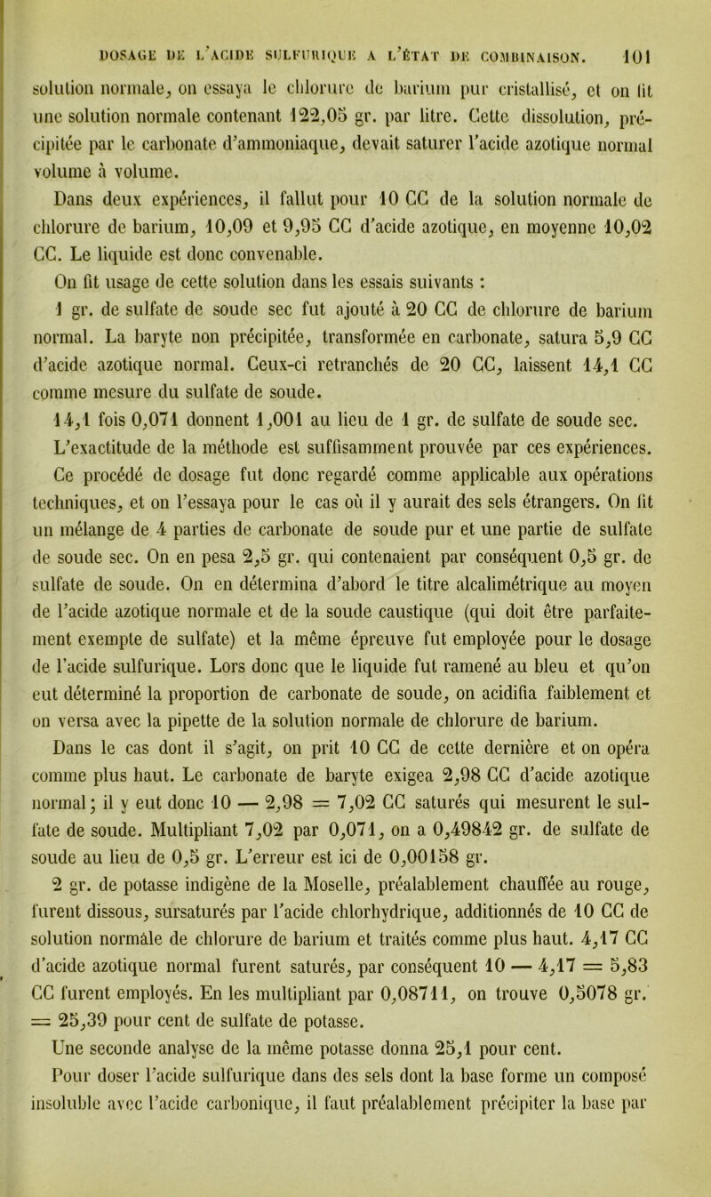 solution normale, on essaya le clilorure de barium pur cristallise, et 011 lit une solution normale contenant 122,05 gr. par litre. Cette dissolution, pre- cipitee par le carbonate d’ammoniaque, devait saturer Tacide azotique normal volume a volume. Dans deux experiences, il fallut pour 10 CG de la solution normale de clilorure de barium, 10,09 et 9,95 CC d’acide azotique, en moyennc 10,02 CC. Le liquide est donc convenable. On fit usage de cette solution dans les essais suivants: 1 gr. de sulfate de soude sec fut ajoute a 20 CC de clilorure de barium normal. La baryte non precipitee, transformee en carbonate, satura 5,9 CC d’acide azotique normal. Ceux-ci retranclies de 20 CC, laissent 44,1 CC eomme mesure du sulfate de soude. 14,1 fois 0,071 donnent 1,001 au lieu de 4 gr. de sulfate de soude sec. L’exactitude de la metliode est suffisamment prouvee par ces experiences. Ce procßde de dosage fut donc regarde comme applicable aux operations techniques, et on Tessaya pour le cas oü il y aurait des sels etrangers. On lit un melange de 4 parties de carbonate de soude pur et une partie de sulfate de soude sec. On en pesa 2,5 gr. qui contenaient par consequent 0,5 gr. de sulfate de soude. On en delermina d’abord le titre alcalim6trique au moyen de Tackle azotique normale et de la soude caustique (qui doit etre parfaite- ment exempte de sulfate) et la meine epreuve fut employee pour le dosage de l’acide sulfurique. Lors donc que le liquide fut ramene au bleu et qu’on eut determin6 la proportion de carbonate de soude, on acidifia faiblement et on versa avec la pipette de la solution normale de clilorure de barium. Dans le cas dont il s’agit, on prit 10 CC de cette derniere et on opera comme plus haut. Le carbonate de baryte exigea 2,98 CC d’acide azotique normal; il y eut donc 10 — 2,98 = 7,02 CC satures qui mesurent le sul- fate de soude. Multipliant 7,02 par 0,071, on a 0,49842 gr. de sulfate de soude au lieu de 0,5 gr. L'erreur est ici de 0,00158 gr. 2 gr. de potasse indigene de la Moselle, prealablement chauffee au rouge, furent dissous, sursatures par Tacide chlorhydrique, additionnes de 10 CC de solution normale de clilorure de barium et traites comme plus haut. 4,17 CC d’acide azotique normal furent satures, par consequent 10 — 4,17 = 5,83 CC furent employes. En les multipliant par 0,08711, on trouve 0,5078 gr. = 25,39 pour cent de sulfate de potasse. Une seconde analysc de la meine potasse donna 25,1 pour cent. Pour doser Tacide sulfurique dans des sels dont la base forme un compose insoluble avec Tacide carbonique, il faut prealablement precipiter la base par