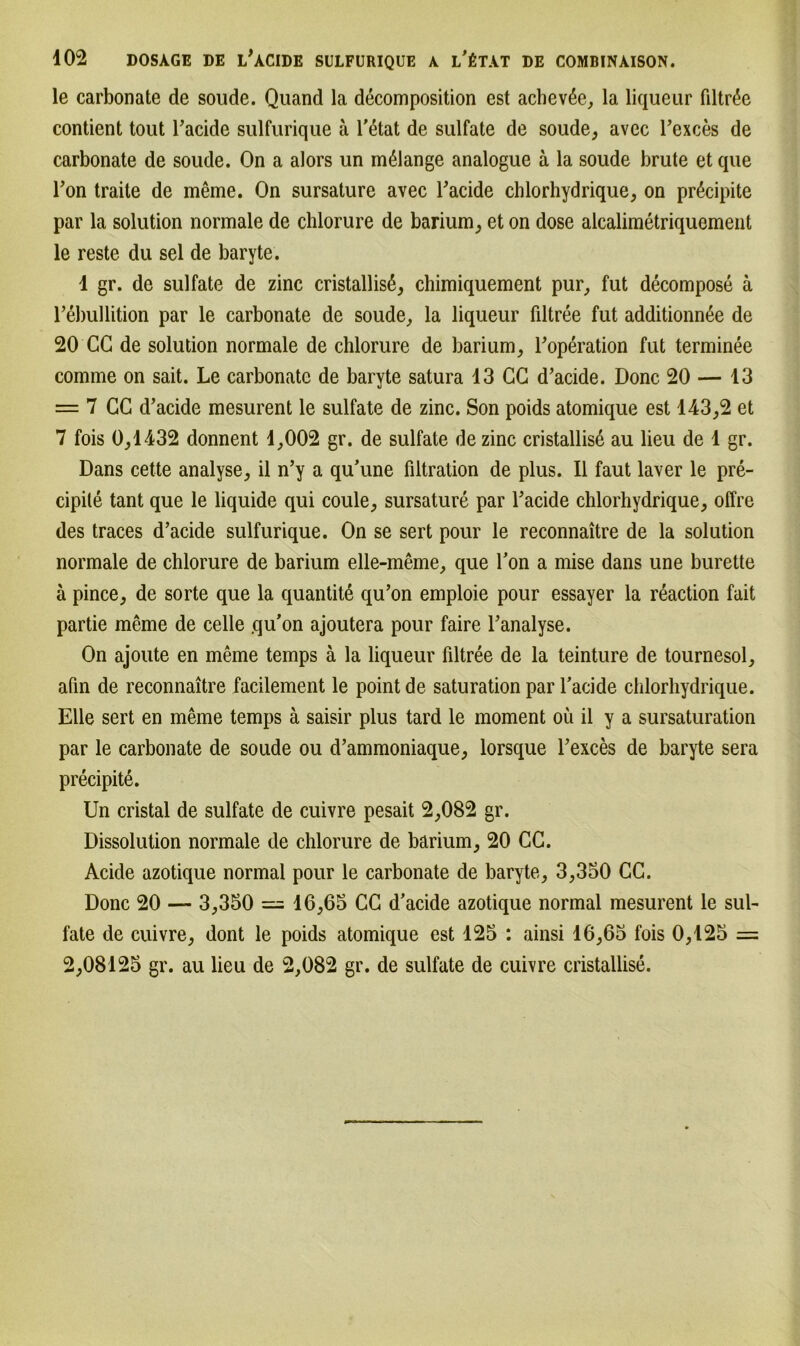 le carbonate de soude. Quand la decomposition est achev6e, la liquear fdtr^e contient tout Tacide sulfurique ä l'6tat de sulfate de soude, avec l’exces de carbonate de soude. On a alors un mßlange analogue ä la soude brüte et que Ton traite de meme. On sursature avec Tacide chlorhydrique, on pr^cipite par la solution normale de chlorure de barium, et on dose alcalimetriquement le reste du sei de baryte. 1 gr. de sulfate de zinc cristallisß, chimiquement pur, fut decompose ä rebullition par le carbonate de soude, la liqueur filtree fut additionnße de 20 CG de solution normale de chlorure de barium, Toperation fut terminee comme on sait. Le carbonate de baryte satura 13 CC d’acide. Donc 20 — 13 = 7 CC d’acide mesurent le sulfate de zinc. Son poids atomique est 143,2 et 7 fois 0,1432 donnent 1,002 gr. de sulfate de zinc cristallisß au lieu de 1 gr. Dans cette analyse, il n’y a qu’une filtration de plus. 11 faut laver le pre- cipite tant que le liquide qui coule, sursature par Tacide chlorhydrique, offre des traces d’acide sulfurique. On se sert pour le reconnaitre de la solution normale de chlorure de barium elle-meme, que fon a mise dans une burette ä pince, de sorte que la quantitd qu’on emploie pour essayer la reaction fait partie meme de celle qu’on ajoutera pour faire Tanalyse. On ajoute en meme temps ä la liqueur filtree de la teinture de tournesol, afin de reconnaitre facilement le point de Saturation par l’acide chlorhydrique. Elle sert en meme temps ä saisir plus tard le moment oü il y a sursaturation par le carbonate de soude ou d’ammoniaque, lorsque Texces de baryte sera precipite. Un cristal de sulfate de cuivre pesait 2,082 gr. Dissolution normale de chlorure de barium, 20 CC. Acide azotique normal pour le carbonate de baryte, 3,350 CC. Donc 20 — 3,350 = 16,65 CC d/acide azotique normal mesurent le sul- fate de cuivre, dont le poids atomique est 125 : ainsi 16,65 fois 0,125 = 2,08125 gr. au lieu de 2,082 gr. de sulfate de cuivre cristallise.