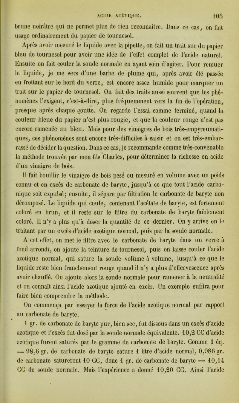 brune noiratre qui ne permet plus de rien reconnaitre. Dans ce cas, on iait usage ordinairement du papier de tournesol. Apres avoir niesure le liquide avec la pipette, on fait un trait sur du papier bleu de tournesol pour avoir une iclee de reffet complet de Pacide naturel. Ensuite on fait couler la soude normale en ayant soin d’agiter. Pour remuer le liquide, je me sers d’une barbe de plume qui, apres avoir ete passee en frottant sur le bord du verre, est encore assez humide pour marquer un trait sur le papier de tournesol. On fait des traits aussi souvent que les phe- nomenes Pexigent, c’est-ä-dire, plus frequemment vers la fln de Poperation, presque apres chaque goutte. On regarde l’essai comme termine, quand la couleur bleue du papier n’est plus rougie, et que la couleur rouge iPest pas encore ramenße au bleu. Mais pour des vinaigres de bois tres-empyreumati- ques, ces pli^nomenes sont encore tres-clifficiles ä saisir et on est tres-embar- rasse de decider la question. Dans ce cas, je recommande comme tres-convenable la methode trouvee par mon fils Charles, pour cleterminer la richesse en acide d’un vinaigre de bois. 11 fait bouillir le vinaigre de bois pese ou mesure en volume avec un poids connu et en exces de carbonate de baryte, jusqiPä ce que tout l’acide carbo- nique soit expulse; ensuite, il separe par filtration le carbonate de baryte non decompose. Le liquide qui coule, contenant Pacetate de baryte, est fortement colore en brun, et il reste sur le liltre du carbonate de baryte faiblement colore. Il lPy a plus qu’ä doser la quantite de ce dernier. On y arrive en le traitant par un exces d'acide azotique normal, puis par la soude normale. A cet effet, on met le filtre avec le carbonate de baryte dans un verre ä fond arrondi, on ajoute la teinture de tournesol, puis on laisse couler Packle azotique normal, qui sature la soude volume ä volume, jusqu’ä ce que le liquide reste bien franchement rouge quand il lPy a plus d’effervescence apres avoir chauffe. On ajoute alors la soude normale pour ramener ä la neutralite et on connait ainsi Pacide azotique ajoute en exces. Un exemple suffira pour faire bien comprendre la methode. On commenca par essayer la force de Pacide azotique normal par rapport au carbonate de baryte. 1 gr. de carbonate de baryte pur, bien sec, fnt dissous dans un exces d*acide azotique et Pexces fut close par la soude normale eqnivalente. 10,2 CC cP acide azotique furent satures par le gramme de carbonate de baryte. Comme 1 eq. = 98,6 gr. de carbonate de baryte sature 1 litre cP acide normal, 0,986 gr. de carbonate satureront 10 CC, donc 1 gr. de carbonate de baryte — 10,14 CC de soude normale. Mais Pexperience a donne 10,20 CC. Ainsi Pacide