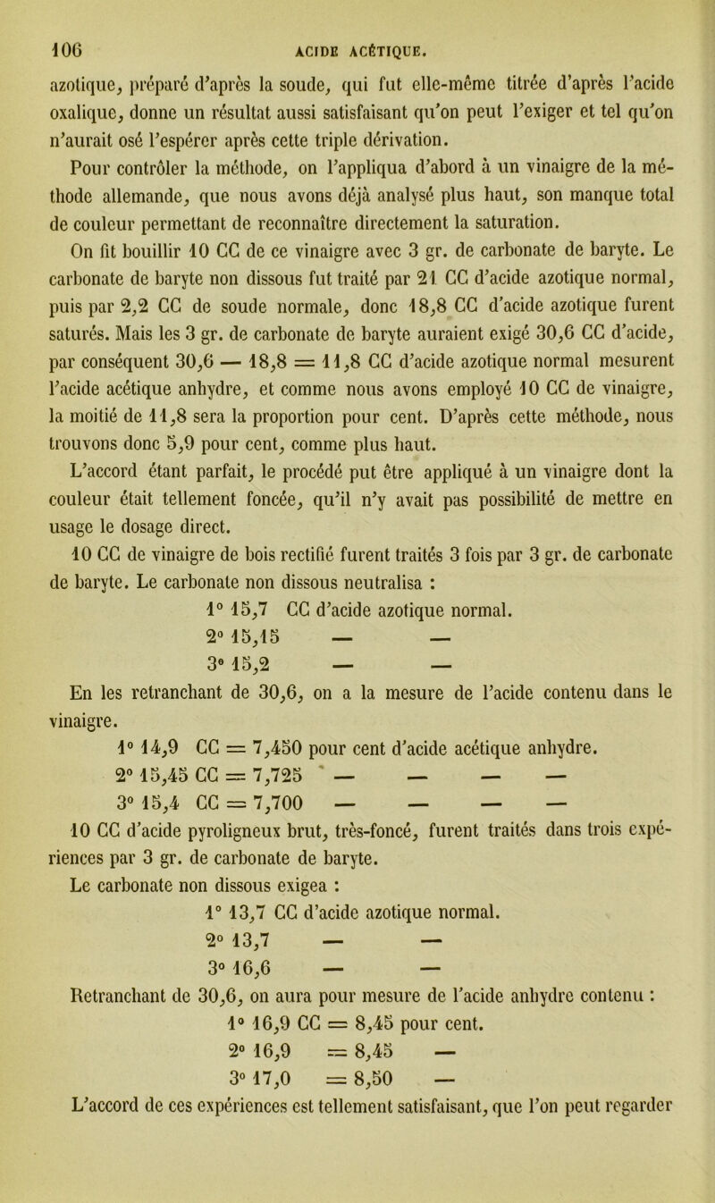 azotique, prepar6 d’apres la soude, qui fut elle-meme titree d’apres Pacide oxalique, donne un resultat aussi satisfaisant qu’on peut l’exiger et tel qu’on n’aurait os6 l’esperer aprßs cette triple d^rivation. Pour contröler la methode, on Pappliqua d’abord ä un vinaigre de la me- thode allemande, que nous avons dejä analyse plus haut, son manque total de couleur permettant de reconnaitre directement la Saturation. On fit bouillir 10 CG de ce vinaigre avec 3 gr. de carbonate de baryte. Le carbonate de baryte non dissous fut traite par 21 CC d’acide azotique normal, puis par 2,2 CC de soude normale, donc 18,8 CC d’acide azotique furent satures. Mais les 3 gr. de carbonate de baryte auraient exige 30,6 CC d’acide, par consequent 30,6 — 18,8 = 11,8 CC d’acide azotique normal mesurent Pacide acetique anhydre, et comme nous avons employe 10 CC de vinaigre, la moitie de 11,8 sera la proportion pour cent. D’apres cette methode, nous trouvons donc 5,9 pour cent, comme plus haut. L’accord etant parfait, le procede put etre applique ä un vinaigre dont la couleur etait tellement foncee, qu’il n’y avait pas possibilite de mettre en usage le dosage direct. 10 CC de vinaigre de bois rectifie furent traites 3 fois par 3 gr. de carbonate de baryte. Le carbonate non dissous neutralisa : 1° 15,7 CC d’acide azotique normal. 2° 15,15 — — 3° 15,2 — — En les retranchant de 30,6, on a la mcsure de Pacide contenu dans le vinaigre. 1° 14,9 CC = 7,450 pour cent d’acide acetique anhydre. 2° 15,45 CC = 7,725 — — — — 3° 15,4 CC = 7,700 — — — — 10 CC d’acide pyroligneux brut, tres-fonce, furent traites dans trois expe- riences par 3 gr. de carbonate de baryte. Le carbonate non dissous exigea : 1° 13,7 CC d’acide azotique normal. 2° 13,7 — — 3° 16,6 — — Retranchant de 30,6, on aura pour mesure de l’acide anhydre contenu : 1° 16,9 CC = 8,45 pour cent. 2° 16,9 = 8,45 — 3° 17,0 = 8,50 — L’accord de ces experiences est tellement satisfaisant, que l’on peut regarder