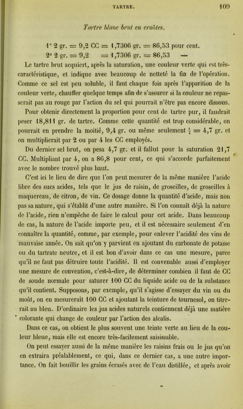 Tartre blanc brlit en croütes. 1° 2 gr. = 9,2 CG = 1,7306 gr. = 86,53 pour cent. 2° 2 gr. = 9,2 = 1,7306 gr. = 86,53 — Lc tartre brut acquiert, apres la Saturation, une couleur verte qui est tres- caracteristique, et indique avec beaucoup de nettete la fin de Poperation. Comme ce sei est peu soluble, il faut chaque fois apres Papparition de la couleur verte, chauffer quelque temps afin de s’assurcr si la couleur ne repas- serait pas au rouge par Paction du sei qui pourrait n’etre pas encore dissous. Pour obtenir directement la proportion pour cent de tartre pur, il faudrait peser 18,811 gr. de tartre. Comme cette quantite est trop considerable, on pourrait en prendre la moitie, 9,4 gr. ou meme seulement { = 4,7 gr. et, on multiplierait par 2 ou par 4 les CC employ^s. Du dernier sei brut, on pesa 4,7 gr. et il fallut pour la Saturation 21,7 CC. Multipliant par 4, on a 86,8 pour cent, ce qui s’accorde parfaitement avec le nombre trouv6 plus haut. C’est ici le lieu de dire que l’on peut mesurer de la meme maniere Pacide libre des sucs acides, tels que le jus de raisin, de groseilles, de groseilles ä maquereau, de citron, de vin. Ce dosage donne la quantite d’acide, mais non pas sanature, qui s’etablit d’une autre maniere. Si Pon connait dejä la nature de Pacide, rien n’empeche de faire le calcul pour cet acide. Dans beaucoup de cas, la nature de Pacide importe peu, et il est necessaire seulement d’en connaitre la quantite, comme, par exemple, pour enlever Pacidite des vins de mauvaise annee. On sait qu’on y parvient en ajoutant du carbonate de potasse ou du tartrate neutre, et il est bon d’avoir dans ce cas une mesure, parce qiPil ne faut pas detruire toute Pacidite. Il est convenable aussi d’employer une mesure de Convention, c’est-ä-dire, de determiner combien il faut de CC de soude normale pour saturer 100 CC du liquide acide ou de la substance qiPil contient. Supposons, par exemple, qu’il s'agisse d’essayer du vin ou du moüt, on en mesurerait 100 CC et ajoutant la teinture de tournesol, on titre- rait au bleu. D'ordinaire les jus acides naturels contiennent dejä une matiere ' colorante qui change de couleur par Paction des alcalis. Dans ce cas, on obtient le plus souvent une teinte verte au lieu de la cou- leur bleue, mais eile est encore tres-facilement saisissable. On peut essayer aussi de la meme maniere les raisins frais ou le jus qiPort en extraira prealablement, ce qui, dans ce dernier cas, a une autre impor- tance. On fait bouillir les grains ecrases avec de Peau distillee, et apres avoir