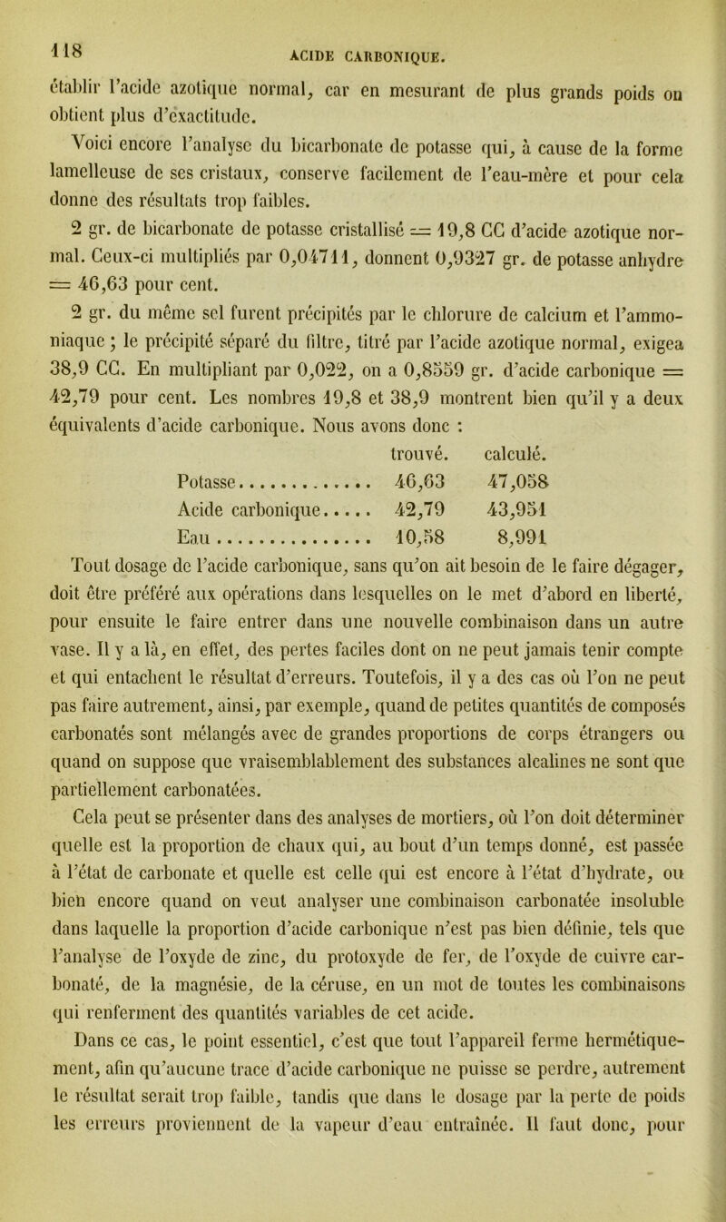 etablir l’acido azotique normal, car en mesurant de plus grands poids on obtient plus d’cxactitudc. Voici encore l’analysc du bicarbonate de potasse qui, a cause de la forme lamelleuse de ses cristaux, conserve facilement de reau-mere et pour cela donnc des resultats trop faibles. 2 gr. de bicarbonate de potasse cristallise — 19,8 CG d’acide azotique nor- mal. Ceux-ci mul tiplies par 0,04711, donnent 0,9327 gr. de potasse anliydre = 46,63 pour cent. 2 gr. du meme sei furcnt precipites par le chlorure de calcium et Fammo- niaque; le precipite separe du liltre, tilre par l’acidc azotique normal, exigea 38,9 CG. En multipliant par 0,022, on a 0,8359 gr. d’acide carbonique = 42,79 pour cent. Les nombres 19,8 et 38,9 montrent bien qu’il y a deux equivalents d’acide carbonique. Nous avons donc : trouve. calcule. Potasse 47,058 Acide carbonique... .. 42,79 43,951 Eau .. 10,58 8,991 Tout dosage de l’acide carbonique, sans qu’on ait besoin de le faire degager, doit etre prefere aux operations dans lesquelles on le met d’abord en liberle, pour ensuite le faire entrer dans une nouvelle combinaison dans un autre vase. II y a lä, en effet, des pertes faciles dont on ne peut jamais tenir compte et qui entachent le resultat d’erreurs. Toutefois, il y a des cas oü Ton ne peut pas faire autrement, ainsi, par exemple, quand de petites quantites de composes carbonates sont melanges avec de grandes proportions de corps etrangers ou quand on suppose que vraisemblablement des substances alcalines ne sont que partiellement carbonatees. Cela peut se presenter dans des analyses de mortiers, oü Fon doit determiner quelle est la proportion de cbaux qui, au bout dTm temps donne, est passee a l’etat de carbonate et quelle est celle qui est encore a l’etat d’hydrate, ou bien encore quand on veut analyser une combinaison carbonatee insoluble dans laquelle la proportion d’acide carbonique n’est pas bien definie, tels que l’analyse de l’oxyde de zinc, du protoxyde de fer, de l’oxyde de cuivre car- bonate, de la magnesie, de la ceruse, en un mot de toutes les combinaisons qui renferment des quantites variables de cet acide. Dans ce cas, le point essentiel, c’est que tout l’appareil ferme hermetique- ment, afm qu’aucune trace d’acide carbonique ne puissc se perdre, autrement le resultat serait trop faible, tandis que dans le dosage par la perte de poids les errcurs proviennent de la vapeur d’eau entrainee. 11 laut donc, pour