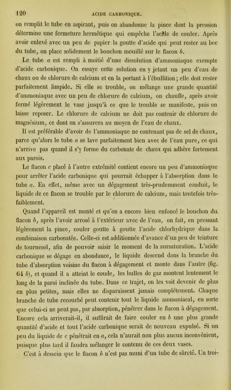 on remplit le tube cn aspirant, puis on abandonne la pince dont la pression determine unc fermeture hcrmetique qui empeche baciMc de couler. Apres avoir enleve avec un peu de papier la goutte d’acide qui peut rester au bec du tube, on place solidement le bouchon mouille sur le flacon b. Le tube a est rcmpli a moitie d’une dissolulion d’ammoniaque exempte d’acide carbonique. On essaye cette solution en y jetant un peu d’eau de chaux ou de chlorure de calcium et en la portant a bebullition; eile doit rester parfaitement limpide. Si eile se trouble, on melange une grande quantite d’ammoniaque avec un peu de chlorure de calcium, on chauffe, apres avoir ferme legerement le vase jusqibä ce que le trouble se manifeste, puis on laisse reposer. Le chlorure de calcium ne doit pas contenir de chlorure de magnesium, ce dont on s’assurera au moyen de beau de chaux. II est preferable d’avoir de bammoniaque ne contenant pas de sei de chaux, parce qibalors le tube a se lave parfaitement bien avec de beau pure, ce qui n’arrive pas quand il s’y forme du carbonate de chaux qui adhere fortement aux parois. Le flacon c place ä bautre extremite contient encore un peu d ammoniaque pour arreter bacide carbonique qui pourrait echapper ä babsorption dans le tube ci. En effel, meme avec un degagement tres-prudemment conduit, le liquide de ce flacon se trouble par le chlorure de calcium, mais toutefois tres- faiblement. Quand bappareil est monte et qu’on a encore bien enfonce le bouchon du flacon b, apres Tavoir arrose ä Texterieur avec de beau, on fait, en pressant legerement la pince, couler goutte ä goutte l’acide chlorhydrique dans la combinaison carbonatee. Celle-ci est additionnee d’avance d'un peu de teinture de tournesol, afin de pouvoir saisir le moment de la sursaturation. L'acide carbonique se degage en abondance, le liquide descend dans la branehe du tube d’absorption voisine du flacon a degagement et monte dans bautre (fig. 64 b), et quand il a atteint le coude, les bulles de gaz montent lentement le long de la paroi inclinee du tube. Dans ce trajet, on les voit devenir de plus en plus petites, mais eiles ne disparaissent jamais completement. Ghaque branehe de tube recourbe peut contenir tout le liquide ammoniacal, en sorte que celui-ci ne peut pas, par absorption, penetrer dans le flacon ä degagement. Encore cela arrivcrait-il, il suffirait de faire couler en b une plus grande quantite d’acide et tout bacide carbonique serait de nouveau expulse. Si un peu du liquide de c penetrait en ci, cela n’aurait non plus aucun inconvenient, puisque plus lard il faudra melanger le contenu de ces deux vases. (best ä dcsscin que le flacon b n’cst pas muni d’un tube de surete. Ln troi-