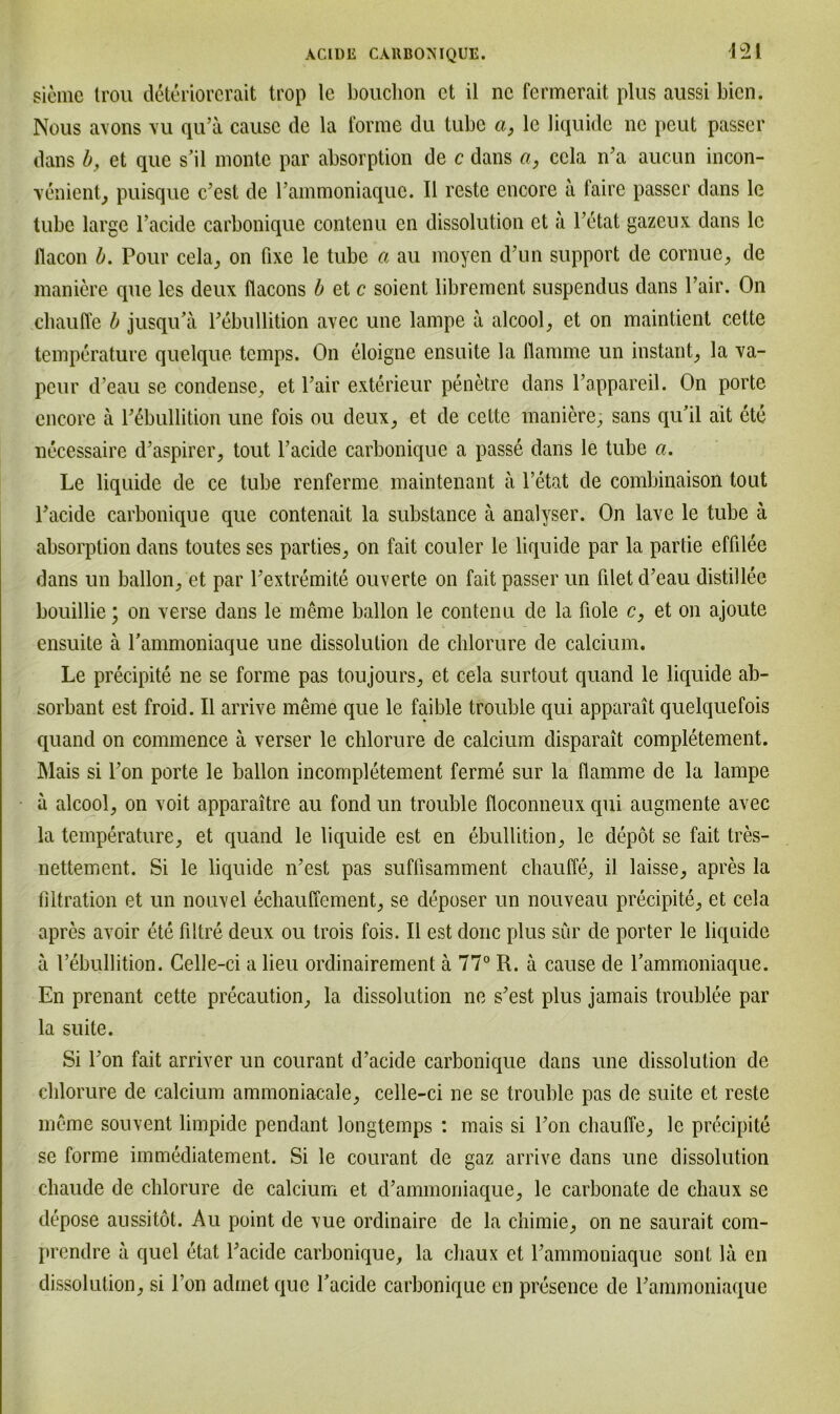 d2i sieme Irou deteriorcrait trop lc bouchon ct il nc fermerait plus aussi bien. Nous avons vu qu’a cause de la forme du tube a, le liquide nc peut passer dans b, et que s’il monte par absorption de c dans a, ccla n’a aucun incon- \enient, puisque c’est de rammoniaque. II reste encore a faire passer dans le tube large l’acide carbonique contenu en dissolution ct ä l’etat gazeux dans le flacon b. Pour cela, on fixe le tube a au moyen d’un support de cornue, de maniere que les deux flacons b et c soient librement suspendus dans l’air. On ebauffe b jusqu’ä l’ebullition avec une lampe a alcool, et on maintient c.ette temperature quelque temps. On eloigne ensuite la flamme un instant, la va- peur d’eau se condense, et l’air exterieur penetre dans l’appareil. On porte encore ä l’ebullition une fois ou deux, et de cette maniere, sans qu'il ait ete uecessaire d’aspirer, tout l’acide carbonique a passe dans le tube a. Le liquide de ce tube renferme maintenant ä l’etat de combinaison tont l’acide carbonique que contenait la substance ä analyser. On lave le tube ä absorption dans toutes ses parties, on fait couler le liquide par la partie effilee dans un ballon/et par l’extremite ouverte on fait passer un filet d’eau distillee bouillie; on verse dans le meme ballon le contenu de la üole c, et on ajoute ensuite ä rammoniaque une dissolution de chlorure de calcium. Le precipite ne se forme pas toujours, et cela surtout quand le liquide ab- sorbant est froid. II arrive meine que le faible trouble qui apparait quelquefois quand on commence ä verser le chlorure de calcium disparait completement. Mais si l’on porte le ballon incompletement ferme sur la flamme de la lampe a alcool, on voit apparaitre au fond un trouble floconneux qui augmente avec la temperature, et quand le liquide est en ebullition, le depot se fait tres- nettement. Si le liquide n’est pas suffisamment ebauffe, il laisse, apres la filtration et un nouvel eebauffement, se deposer un nouveau precipite, et cela apres avoir ete filtre deux ou trois fois. Il est donc plus sür de porter le liquide ä 1’ebullition. Gelle-ci a lieu ordinairement ä 77° R. ä cause de rammoniaque. En prenant cette precaution, la dissolution ne s’est plus jamais troublee par la suite. Si l’on fait arriver un courant d’aeide carbonique dans une dissolution de chlorure de calcium ammoniacale, celle-ci ne se trouble pas de suite et reste meme souvent limpide pendant longtemps : mais si l’on ebauffe, le precipite se forme immediatement. Si le courant de gaz arrive dans une dissolution chaude de chlorure de calcium et d’ammoniaque, le carbonate de chaux se depose aussitöt. Au point de vue ordinaire de la chimie, on ne saurait com- prendre a quel etat l’acide carbonique, la chaux et l’ammoniaque sont la en dissolution, si l’on adinet que l’acide carbonique en presence de l’ammoniaque