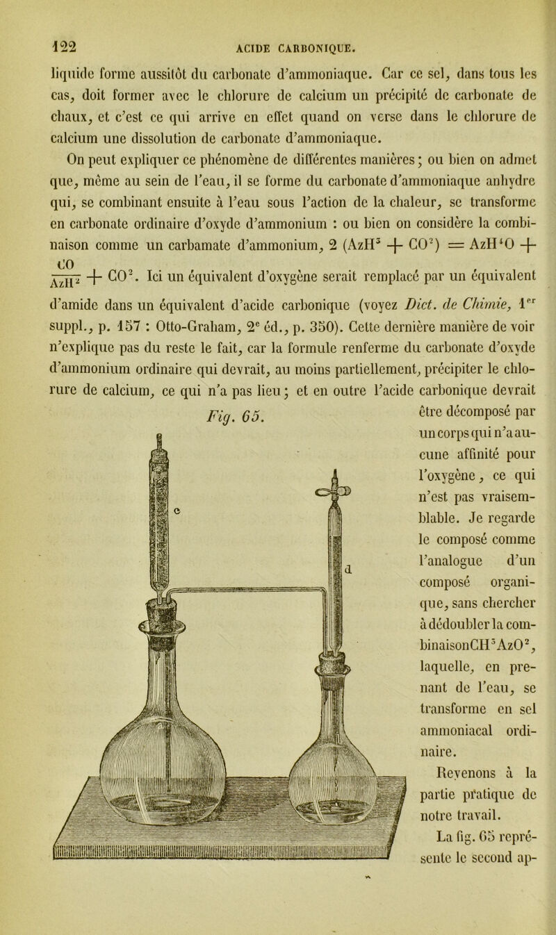 Fig. 65. liquide forme aussilot du carbonate d'ammoniaque. Car ce sei, dans tous les cas, doit former avcc le chlorure de calcium un precipite de carbonate de chaux, et c’est ce qui arrive en effet quand on verse dans le clilorure de calcium unc dissolution de carbonate d’ammoniaque. On peut expliquer ce phenomene de differentes manieres; ou bien on admet que, meme au sein de l’eau, il se forme du carbonate d'ammoniaque anhydre qui, se combinant ensuite ä Teau sous baction de la chalcur, sc transforme en carbonate ordinaire d’oxydc d’ammonium : ou bien on considere la combi- naison comme un carbamate d’ammonium, 2 (AzII5 -j- CO2) = AztPO -f- (JO ÄzIP “t ^2. ^ 1111 äquivalent d’oxygene serait remplace par un equivalent d’amide dans un equivalent d’aeide carbonique (voyez Dict. de Chimie, lPr suppl., p. 457 : Otto-Graham, 2e ed., p. 350). Cette derniere maniere de voir n’explique pas du reste le fait, car la formule renferme du carbonate d'oxyde d’ammonium ordinaire qui devrait, an moins partiellement, precipiter le cldo- rure de calcium, ce qui n’a pas lieu; et en outre Tacide carbonique devrait etre decompose par un corps qui n’aan- cune affinite pour Toxygene, ce qui n’est pas vraisem- blable. Je regarde le compose comme Fanalogue d’un compose organi- que, sans chercher ädedoublerlacom- binaisonCH3Az02, laquelle, en pre- nant de Leau, se transforme en sei ammoniacal ordi- naire. Revenons ä la partie pfatique de notre travail. La (ig. 05 repre- sente le second ap-