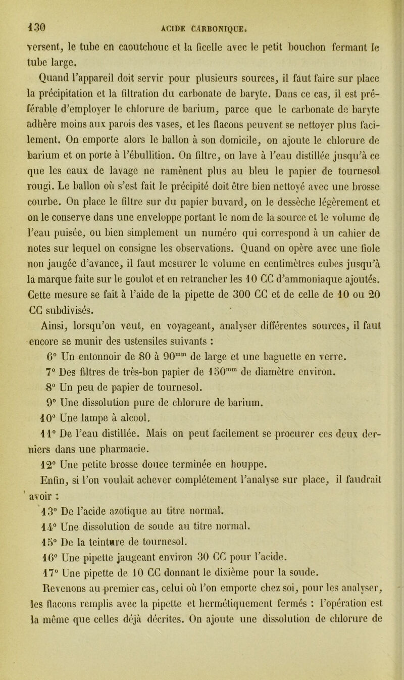 versent, le tube en caoutcliouc et la ficelle avec le petit bouchon fermant le luljc large. Quand l’appareil doit servir pour plusieurs sources, il faut faire sur place la precipitation et la fdtration du carbonate de baryte. Dans ce cas, il est pre- ferable d’employer le chlorure de barium, parce que le carbonate de baryte adhere moins aux parois des vases, et les flacons peuvent se nettoyer plus faci- lement. On empörte alors le ballon ä son domicile, on ajoute le chlorure de barium et on porte ä Febullition. On filtre, on lave a Teau dislillee jusqiFä ce que les eaux de lavage ne ramenent plus au bleu le papier de tournesol rougi. Le ballon oii s’est fait le precipite doit etre bien nettoye avec une brosse courbe. On place le filtre sur du papier buvard, on le desseclie legerement et on le conserve dans une enveloppe portant le nom de la source et le volume de Feau puisee, ou bien simplement un numero qui correspond ä un cahier de notes sur lequel on consigne les observations. Quand on opere avec une liole non jaugee d'avance, il faut mesurer le volume en centimetres cubes jusqu'ä la marque faite sur le goulot et en retrancher les 40 CG d’ammoniaque ajoutes. Cette mesure se fait ä Faide de la pipette de 300 CG et de celle de 10 ou 20 CG subdivises. Ainsi, lorsqu'on veuL en voyageant_, analyser differentes sources_, il faut encore se munir des ustensiles suivants : 6° Un entonnoir de 80 ä 90mm de large et une baguette en verre. 7° Des filtres de tres-bon papier de 150mm de diametre environ. 8° Un peu de papier de tournesol. 9° Une dissolution pure de chlorure de barium. 40° Une lampe ä alcool. 41° De Teau distillee. Mais on peut facilement se procurer ces deux der- niers dans une pharmacie. 42° Une pelite brosse douce terminee en houppe. Enün^ si Ton voulait achever completement Lanalyse sur place, il faudrait avoir: 43° De l’acide azotique au titre normal. 44° Une dissolution de soude au titre normal. 45° De la teintare de tournesol. 16° Une pipette jaugeant environ 30 CG pour Tacidc. 47° Une pipette de JO CG donnant le dixieme pour la soude. Revenons au premier cas, celui ou Fon empörte cbcz soi, pour les analyser, les flacons remplis avec la pipette et hermetiquement fermes : l'operation est la meine que cclles deja decritcs. On ajoute une dissolution de chlorure de