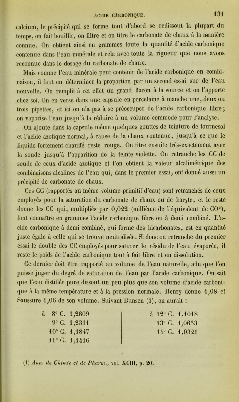 calcium, lc precipite qui se forme tont d’abord se redissout la plupart du temps, on fait bouillir, on filtre ct on titre le carbonatc. de cliaux ä la maniere connue. On obtient ainsi en grammes toute la quantite d’acide carbonique contenue dans beau minerale et ccla avec toule la rigueur que nous avons reconnue dans le dosage du carbonate de cliaux. ]\lais comme beau minerale peut contenir de l’acide carbonique cn combi- naison, il faut en d6terminer la proportion par un second essai sur de beau nouvelle. On remplit a cet effet un grand flacon ä la source et on l’apporte cliez soi. On cn verse dans une capsule en porcelaine a manche une, deux ou trois pipettes, et ici on n’a pas ä se preoccuper de Fackle carbonique libre; on vaporise l’eau jusqu’ä la reduire ä un volume commode pour banalyse. On ajoute dans la capsule meine quelques gouttes de teinture de tournesol et l’acide azotique normal, ä cause de la cliaux contenue, jusqu’ä ce que le liquide fortement chauffe reste rouge. On titre ensuite tres-exactement avec la soude jusqu’ä l’apparition de la teinte violette. On retranche les CG de soudc de ceux d’acide azotique et bon obtient la valeur alcalimetrique des combinaisons alcalines de beau qui, dans le premier essai, ont donnß aussi un precipite de carbonate de cliaux. Ces CG (rapportes au meine volume primitif d’eau) sont retranclies de ceux employes pour la Saturation du carbonate de cliaux ou de baryte, et le reste donne les GC qui, multiplies par 0,022 (millieme de bequivalent de CO2), font connaitre en gramnies l’acide carbonique libre ou ä demi combinö. L’a- cide carbonique ä demi combine, qui forme des bicarbonates, est en quantite juste egale ä celle qui se trouve neutralisee. Si donc on retranche du premier essai le double des CC employes pour saturer le residu de beau evaporße, il reste le poids de l’acide carbonique tout ä fait libre et en dissolution. Ce dernier doit etre rapporte au volume de beau naturelle, aün que bon puisse juger du degre de Saturation de l’eau par l’acide carbonique. On sait que l’eau distillee pure dissout un peu plus que son volume d’acide carboni- que ä la meine temperature et ä la pression normale. Henry donne 1,08 et Saussure 1,06 de son volume. Suivant Bunsen (1), on aurait : ä 8° G. 1,2809 9° C. 1,2311 10° C. 1,1847 11° C. 1,1410 ä 12° G. 1,1018 13° C. 1,0653 14° C. 1,0321 (1) Ann. de Chimie ct de Pharm., vol. XCIII, p. 20.