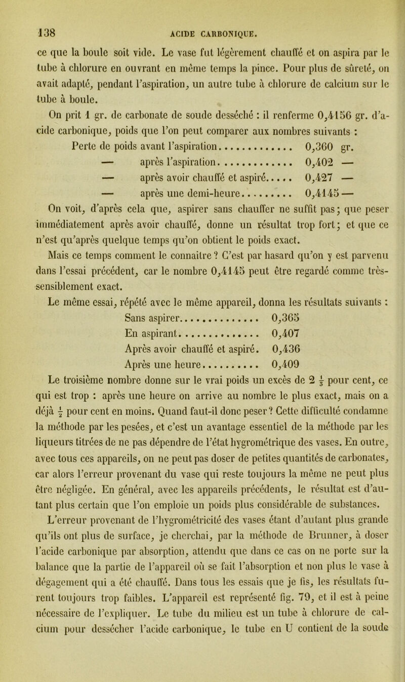 ce quc la boule soit vide. Le vase fut legerement cliaufle et on aspira par le tubc a chlorure en ouvrant en meme temps la pince. Pour plus de surete, on avait adaplc, pendant Paspiration, un autre tube ä chlorure de calcium sur le lubc ä boule. On prit 1 gr. de carbonate de soude desseche : il renferme 0,4156 gr. d’a- cide carbonique, poids que Ton peut comparer aux noinbres suivants : Perle de poids avant l’aspiration 0,360 gr. — apres Inspiration 0,402 — — apres avoir chauffe et aspire 0,427 — — apres une demi-heure 0,4145 — On voit, d'apres cela que, aspirer sans chauffer ne suffit pas; que peser immediatement apres avoir cliaufle, donne un resultat tropfort; et que ce iPest qu’apres quelque temps qu'on obtient le poids exact. Mais ce temps comment le connaitre ? C’est par hasard qu’on y est parvenu dans Pcssai precedent, car le nombre 0,4145 peut etre regarde comme tres- sensiblement exact. Le meme essai, repete avec le meme appareil, donna les resultats suivants: Sans aspirer 0,365 En aspirant 0,407 Apres avoir cliaufle et aspire. 0,436 Apres une heure 0,409 Le troisieme nombre donne sur le vrai poids un exces de 2 j pour cent, ce qui est trop : apres une heure on arrive au nombre le plus exact, mais on a, dejä pour cent en moins. Quand faut-il donc peser? Getto difficulte condamne la metliode par les pesees, et c’est un avantage essentiel de la metliode par les liqueurs titrees de ne pas dependre de l’etat hygrometrique des vases. En outre, avec tous ces appareils, on ne peut pas doser de petites quantites de carbonates, car alors Perreur provenant du vase qui reste toujours la merne ne peut plus etre negligee. En general, avec les appareils precedents, le resultat est cPau- tant plus certain que Pon emploie un poids plus considerable de substances. L’erreur provenant de Phygrometricite des vases etant d’autant plus grande qiPils ont plus de surface, je clicrcliai, par la metliode de Brunner, ä doser Pacide carbonique par absorption, attendu que dans ce cas on ne porte sur la balance que la partie de Pappareil ou se fait Pabsorption et non plus le vase a degagement qui a ete chauffe. Dans tous les essais que je fis, les resultats l'u- rent toujours trop faibles. L'appareil est represente fig. 79, et il est ä peine necessaire de Pexpliquer. Le tube du milieu est un tubc ä chlorure de cal- cium pour dcssecher Pacide carbonique, le tube en U eontient de la soude