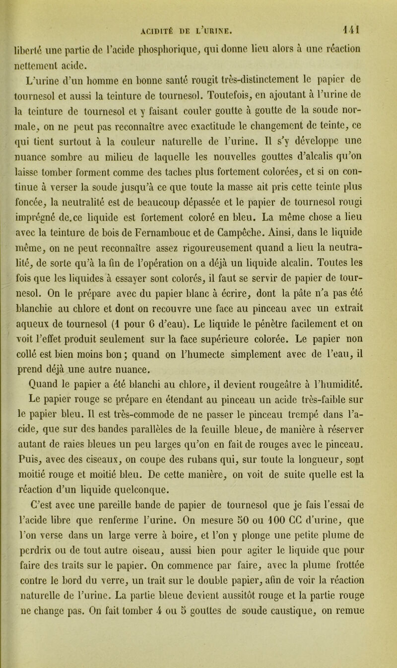 ACIDITß DE L’URINE. 441 libcrtd une partic de l’acidc phosphorique, quidonne lieu alors ä ane reaction nettement acide. L'urine dun homme en bonne sante rougit tres-distinctement lc papier de tournesol et aussi la tcinture de tournesol. Toutefois, en ajoutant a burine de la tcinture de tournesol et y faisant couler goutte ä goutte de la soude nor- male, on ne pcut pas reconnaitre avec exactitude le changement de teinte, ce qui lient surtout ä la couleur naturelle de rurine. II s'y developpc une nuance sombre au milieu de laquelle les nouvelles gouttcs d’alcalis qu’on laisse tomber forment comme des taclies plus fortement colorees, et si on con- tinue ä verser la soude jusqibä ce que toute la masse ait pris cette tcinle plus foncee, la neutralite est de beaucoup depassee et le papier de tournesol rougi impregne de.ce liquide est fortement colore en bleu. La meme cliose a lieu avec la teinture de bois de Fernambouc et de Campeche. Ainsi, dans le liquide meme, on ne peut reconnaitre assez rigoureusement quand a lieu la neutra- lite, de sorte qu’ä la fin de boperation on a dejä un liquide alcalin. Toutes les fois que les liquides ä essayer sont colores, il faut se servir de papier de tour- nesol. On le prepare avec du papier blanc ä ecrire, dont la pate iba pas ete blanchie au chlore et dont on recouvre une face au pinceau avec un extrait aqueux de tournesol (1 pour 6 d’eau). Le liquide le penetre facilement et on voit Teffet produit seulement sur la face superieure coloree. Le papier non colle est bien moins bon; quand on Lhumecte simplement avec de l’eau, il prend dejä une autre nuance. Quand le papier a ete blanchi au chlore, il devient rougeätre ä Lhumidite. Le papier rouge se prepare en etendant au pinceau un acide tres-faible sur le papier bleu. Il est tres-commode de ne passer le pinceau trempe dans l’a- cide, que sur des bandes paralleles de la feuille bleue, de maniere ä reserver autant de raies bleues un peu larges qibon en faitde rouges avec le pinceau. Puis, avec des ciseaux, on coupe des rubans qui, sur toute la longueur, sont moitie rouge et moitie bleu. De cette maniere, on voit de suite quelle est la reaction d’un liquide quelconque. C'est avec une pareille bande de papier de tournesol que je fais l’essai de Lacide libre que renferme burine. On mesure 50 ou 400 CG d’urinc, que bon verse dans un large verre ä boire, et bon y plonge une petite plume de perdrix ou de tout autre oiseau, aussi bien pour agiter le liquide que pour faire des traits sur le papier. On commence par faire, avec la plume frottee contre le bord du verre, un trait sur le double papier, ahn de voir la reaction naturelle de burine. La partie bleue devient aussitöt rouge et la partie rouge