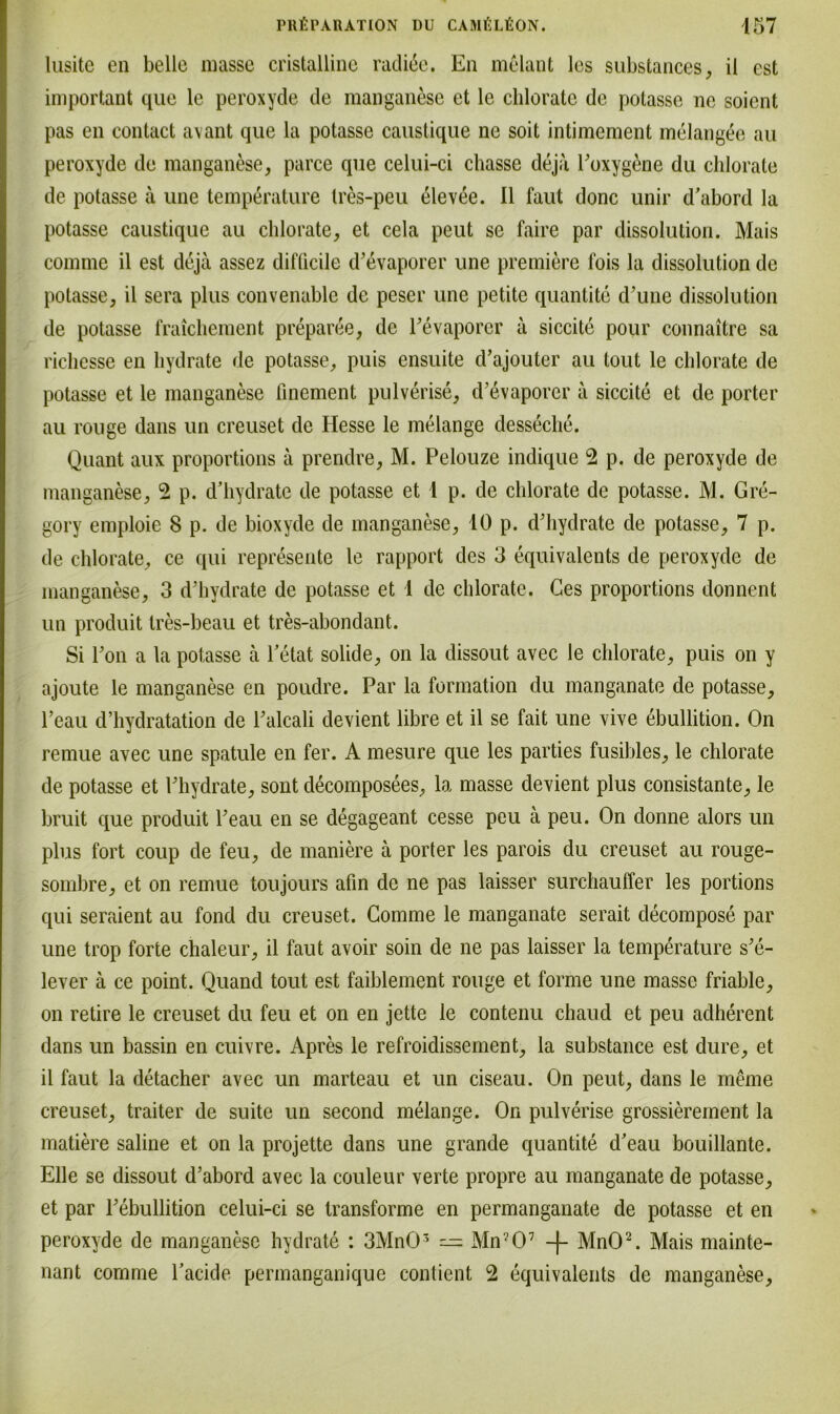 lusite en belle masse cristalline radi6e. En melant les substances, il est important que le peroxyde de manganese et le chlorate de potasse ne soicnt pas en contact avant que la potasse caustique ne soit intimement melangee au peroxyde de manganese, parce que celui-ci chasse deja l’oxygene du chlorate de potasse ä une temperature tres-peu elevee. II laut donc unir d’abord la potasse caustique au chlorate, et cela peut se faire par dissolution. Mais comme il est deja assez difficile d’evaporer une premiere fois la dissolution de potasse, il sera plus convenable de peser une petite quantite d’une dissolution de potasse fraichement preparee, de l’evaporcr ä siccite pour connaitre sa richesse en hydrate de potasse, puis ensuite d’ajouter au tout le chlorate de potasse et le manganese finement pulverise, d’evaporer a siccite et de porter au rouge dans un creuset de Hesse le melange desseche. Quant aux proportions ä prendre, M. Pelouze indique 2 p. de peroxyde de manganese, 2 p. d’hydrate de potasse et 1 p. de chlorate de potasse. M. Gre- gory emploie 8 p. de bioxyde de manganese, 10 p. d’hydrate de potasse, 7 p. de chlorate, ce qui represente le rapport des 3 equivalents de peroxyde de manganese, 3 d’hydrate de potasse et 1 de chlorate. Ges proportions donnent un produit tres-beau et tres-abondant. Si l’on a la potasse ä l’etat solide, on la dissout avec le chlorate, puis on y ajoute le manganese en poudre. Par la formation du manganate de potasse, l’eau d’hydratation de l’alcali devient libre et il se fait une vive ebullition. On remue avec une spatule en fer. A mesure que les parties fusibles, le chlorate de potasse et l’hydrate, sont decomposees, la masse devient plus consistante, le bruit que produit l’eau en se degageant cesse peu ä peu. On donne alors un plus fort coup de feu, de maniere ä porter les parois du creuset au rouge- sombre, et on remue toujours afin de ne pas laisser surchauffer les portions qui seraient au fond du creuset. Comme le manganate serait decompose par une trop forte chaleur, il faut avoir soin de ne pas laisser la temperature s’e- lever ä ce point. Quand tout est faiblement rouge et forme une masse friable, on retire le creuset du feu et on en jette le contenu chaud et peu adherent dans un bassin en cuivre. Apres le refroidissement, la substance est dure, et il faut la detacher avec un marteau et un ciseau. On peut, dans le meine creuset, traiter de suite un second melange. On pulverise grossierement la matiere saline et on la projette dans une grande quantite d’eau bouillante. Elle se dissout d’abord avec la couleur verte propre au manganate de potasse, et par l’ebullition celui-ci se transforme en permanganate de potasse et en peroxyde de manganese hydrate : 3Mn03 — Mn?07 -|- MnO2. Mais mainte- nant comme Tacide permanganique contient 2 equivalents de manganese,