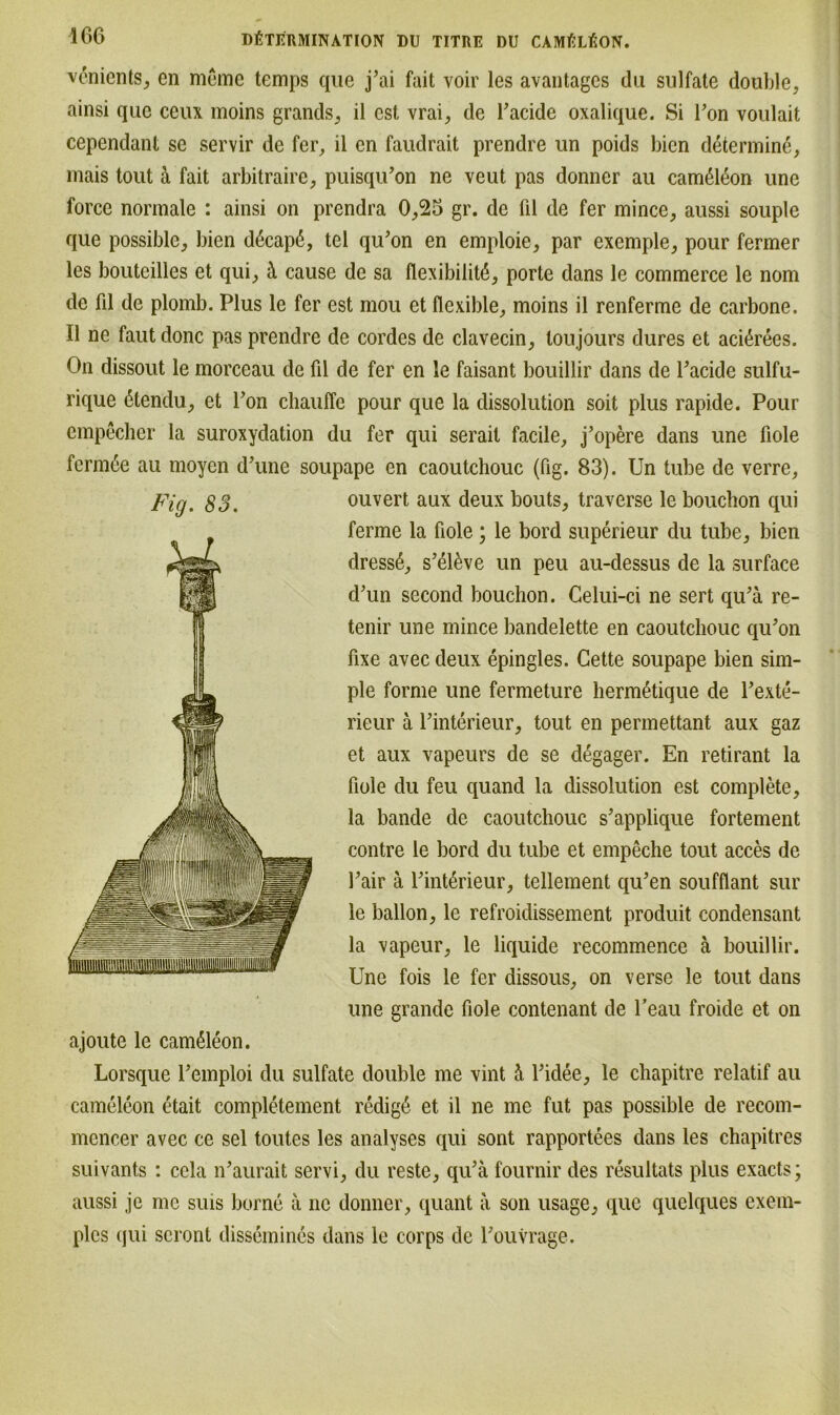 venients, en meme temps que j’ai fait voir les avantagcs du sulfate double, ainsi que ceux moins grands, il cst, vrai, de Pacide oxalique. Si Ton voulait cependant se servir de fer, il en faudrait prendre un poids bien determine, mais tout k fait arbitraire, puisqu’on ne veut pas donner au canÄon une force normale : ainsi on prendra 0,25 gr. de ül de fer mince, aussi souple que possiblc, bien dßcapß, tel qu'on en emploie, par exemple, pour fermer les bouteilles et qui, ä cause de sa flexibilitö, porte dans le commerce le nom de fil de plomb. Plus le fer est mou et flexible, moins il renferme de carbone. Il ne faut donc pas prendre de cordes de clavecin, toujours dures et aci6rees. On dissout le morceau de fil de fer en le faisant bouillir dans de Pacide sulfu- rique ßtendu, et Pon chauffc pour que la dissolution soit plus rapide. Pour empecher la suroxydation du fer qui serail facile, j’opere dans une fiole ferm6e au moyen d'une soupape en caoutchouc (fig. 83). Un tube de verre, Fig. 83. ouvert aux deux bouts, traverse le bouchon qui ferme la fiole; le bord superieur du tube, bien dresse, s’el&ve un peu au-dessus de la surface d'un second bouchon. Celui-ci ne sert qu?ä re- tenir une mince bandelette en caoutchouc qu’on fixe avec deux epingles. Gette soupape bien sim- ple forme une fermeture hermßtique de Pexte- rieur ä Pinterieur, tout en permettant aux gaz et aux vapeurs de se degager. En retirant la fiole du feu quand la dissolution est complete, la bande de caoutchouc s’applique fortement contre le bord du tube et empeche tout acces de Pair ä Pinterieur, tellement qu'en soufflant sur le ballon, le refroidissement produit condensant la vapeur, le liquide recommence ä bouillir. Une fois le fer dissous, on verse le tout dans une grande fiole contenant de l’eau froide et on ajoute le cam£leon. Lorsque Pemploi du sulfate double me vint ti Pidee, le chapitre relatif au cameleon etait completement redig4 et il ne me fut pas possible de recom- mencer avec ce sei toutes les analyses qui sont rapportees dans les chapitres suivants : cela lPaurait servi, du reste, qiPä fournir des resultats plus exacts; aussi je me suis borne ä ne donner, quant a son usage, que quelques exem- plcs qui scront dissemines dans le corps de Pouvrage.