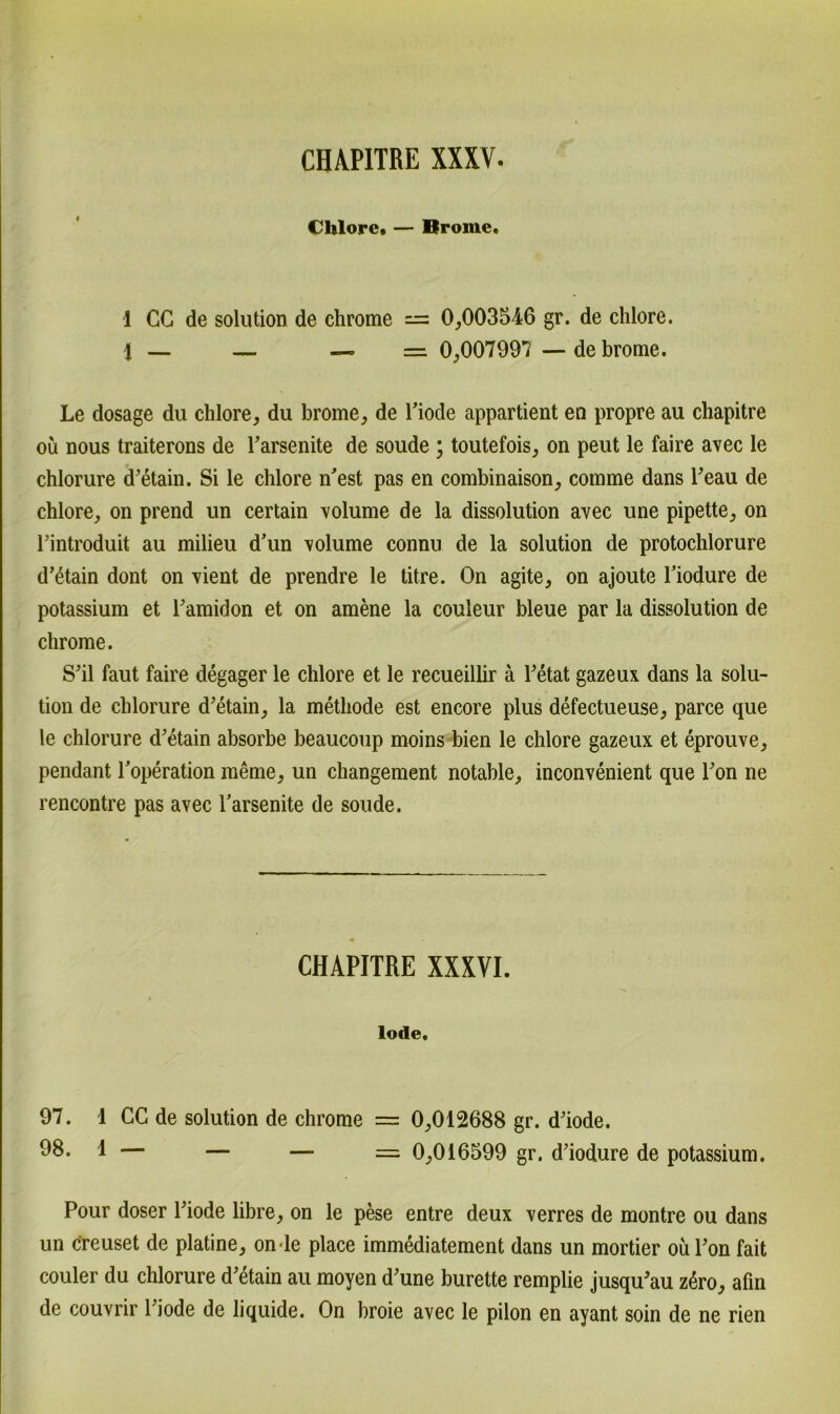 Chlore. — Brome. 1 CG de solution de chrome = 0,003546 gr. de chlore. 1 — — — = 0,007997 — de brome. Le dosage du chlore, du brome, de l’iode appartient en propre au chapitre ou nous traiterons de l’arsenite de soude ; toutefois, on peut le faire avec le chlorure d’etain. Si le chlore n’est pas en combinaison, comme dans l’eau de chlore, on prend un certain volume de la dissolution avec une pipette, on rintroduit au milieu d’un volume connu de la solution de protochlorure d’etain dont on vient de prendre le titre. On agite, on ajoute l’iodure de potassium et l’amidon et on amene la couleur bleue par la dissolution de chrome. S’il faut faire degager le chlore et le recueillir ä l’etat gazeux dans la solu- tion de chlorure d’etain, la methode est encore plus defectueuse, parce que le chlorure d’etain absorbe beaucoup moins bien le chlore gazeux et eprouve, pendant l’operation meme, un changement notable, inconvenient que l’on ne rencontre pas avec Tarsenite de soude. CHAPITRE XXXVI. lode. 97. 1 CC de solution de chrome = 0,012688 gr. d’iode. ^8. 1 — — — = 0,016599 gr. d’iodure de potassium. Pour doser l’iode libre, on le pese entre deux verres de montre ou dans un c'reuset de platine, on-le place immediatement dans un mortier oul’on fait couler du chlorure d’etain au moyen d’une burette remplie jusqu’au z6ro, afm de couvrir l’iode de liquide. On broie avec le pilon en ayant soin de ne rien