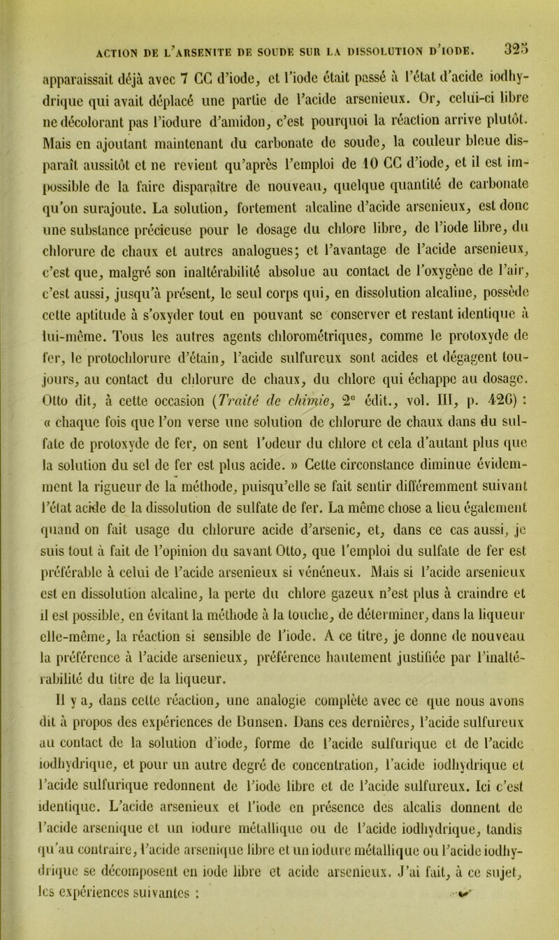 apparaissait deja avec 7 CC d’iode, ct l’iode ctait passe ä l’6tat d'acide iodhy- drique qui avait deplacß une partie de Tacide arsenieux. Or, celüi-ci libre nedecolorant pas riodure d’amidon, c’est pourquoi la reaction arrive plutot. Mais en ajontant maintenant du carbonate de soude, la couleur bleue dis- parail aussitdt ct ne revient qu’aprcs Temploi de 10 CG d’iode, et il cst im- possible de la faire disparailre de nouveau, quelque quantite de carbonate qu’on surajoute. La solution, fortement alcalinc d’acide arsenieux, est donc une substance precieuse pour le dosage du chlore libre, de l’iode libre, du chlorure de cliaux et autres analogues; ct l’avantage de l’acide arsenieux, c’est que, malgre son inalterabilitd absolue au conlacl de Toxygene de l’air, c’est aussi, jusqu’ä present, lc seid corps qui, en dissolution alcaline, possede cctte aptitude ä s’oxyder tout en pouvant se conscrvcr et restant identique a iui-meme. Tous les autres agents chlorometriques, comme le protoxyde de fer, le protochlorure d’etain, l’acide sulfureux sont acides et degagent tou- jours, au contact du chlorure de cliaux, du chlore qui echappe au dosage. Otto dit, ä cette occasion (Tratte de chimie, 2e edit., vol. III, p. 42G) : ö chaque fois que l’on verse une solution de chlorure de cliaux dans du Sul- fate de protoxyde de fer, on sent Todeur du chlore et cela d’autant plus que la solution du sei de fer est plus acide. » Cette circonstance diminue evidem- nient la rigueur de la methode, puisqu’elle se fait sentir differemment suivant l’etat ackle de la dissolution de sulfate de fer. La meine chose a lieu egalement quand on fait usage du chlorure acide d’arsenic, ct, dans ce cas aussi, je suis tout a fait de l’opinion du savant Otto, que l’emploi du sulfate de fer est preferable ä celui de l’acide arsenieux si veneneux. Mais si l’acide arsenieux est en dissolution alcaline, la perte du chlore gazeux n’est plus a craindre et il est possible, en evitant la methode a la touclie, de determiner, dans la liqueur elle-meme, la reaction si sensible de Tiode. A ce titre, je donne de nouveau la preference a l’acide arsenieux, preference haulement justiüee par l’inalte- rabilite du titre de la liqueur. Il y a, dans cette reaction, une analogie complete avec ce que lious avons dit a propos des experiences de Bunsen. Dans ces dernieres, l’acide sulfureux au contact de la solution d’iode, forme de l’acide sulfurique ct de Tackle iodhydrique, et pour un autre degre de concentration, l’acide iodhydrique et Tacide sulfurique redonnent de Tiode libre ct de l’acide sulfureux. Ici c’esl identique. L’acidc arsenieux et Tiode en prescncc des alcalis donnent de Tacide arsenique et un iodure metallique ou de Tacide iodhydrique, tandis qu’au contraire, Tacide arsenique libre et un iodure metallique ou Tacide iodhy- drique se decomposerit eil iode libre et acide arsenieux. J’ai fait, a ce sujet, les experiences suivantes :