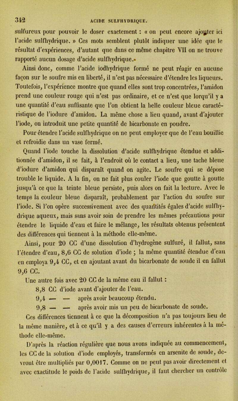 sulfureux pour pouvoir le doser cxactement : « on peut encore ajoyter ici l’acide sulfhydrique. » Ges mots semblent plutöt indiquer une idee que le resultat d'experiences, d’autant que dans ce mßme chapitre YII on ne trouve rapporte aucun dosage d’acide sulfhydrique.« Ainsi donc, comme l’acide iodhydrique forme ne peut rßagir en aucune facon sur le soufre mis en liberte, il n’est pas necessaire d’6tendre les liqueurs. Toutefois, l’expßrience montre que quand elles sont trop concentr6es, Pamidon prend une couleur rouge qui n’est pas ordinaire, et ce n’est que lorqu’il y a une quantitß d’eau süffisante que l’on obtient la belle couleur bleue caracte- ristique de l’iodure d’amidon. La meme chose a lieu quand, avant d’ajouter Piode, on introduit une petite quantitß de bicarbonate en poudre. Pour etendre l’acide sulfhydrique on ne peut employer que de l’eau bouillie et refroidie dans un vase fermA Quand Piode touche la dissolution d’acide sulfhydrique 6tendue et addi- tionnee d’amidon, il se fait, ä Pendroit oü le contact a lieu, une tache bleue d’iodure d’amidon qui disparait quand on agite. Le soufre qui se dßpose trouble le liquide. A la fin, on ne fait plus couler Piode que goutte a goutte jusqu’ä ce que la teinte bleue persiste, puis alors on fait la lecture. Avec le temps la couleur bleue disparait, probablement par Paction du soufre sur Piode. Si Pon opere successivement avec des quaiitites 6gales d’acide sulfhy- drique aqueux, mais sans avoir soin de prend re les meines precautions pour etendre le liquide d’eau et faire le melange, les r£sultats obtenus presentent des differences qui tiennent ä la methode elle-meme. Ainsi, pour 20 CG d’une dissolution d’hydrogene sulfure, il fallut, sans Petendre d’eau, 8,6 CG de solution d’iode ; la meme quantit6 etendue d’eau en employa 9,4 CG, et en ajoutant avant du bicarbonate de soude il en fallul 9,6 CG. Une autre fois avec 20 CG de la meine eau il fallut: 8.8 CG d’iode avant d’ajouter de l’eau. 9,4 — — apres avoir beaucoup dtendu. 9.8 — — apres avoir mis un peu de bicarbonate de soude. Ces differences tiennent ä ce que la decomposition n’a pas toujours lieu de la meme maniere, et ä ce qu’il y a des causes d’erreurs inherentes ä la me- thode elle-meme. D’apres la reaction reguliere que nous avons indiquee au commencement, les CG de la solution d’iode employes, transformes en arsenite de soude, de- vront etre multiplies par 0,0017. Comme on ne peut pas avoir directement et avec exactitude le poids de l’acide sulfhydrique, il laut chereher un controle