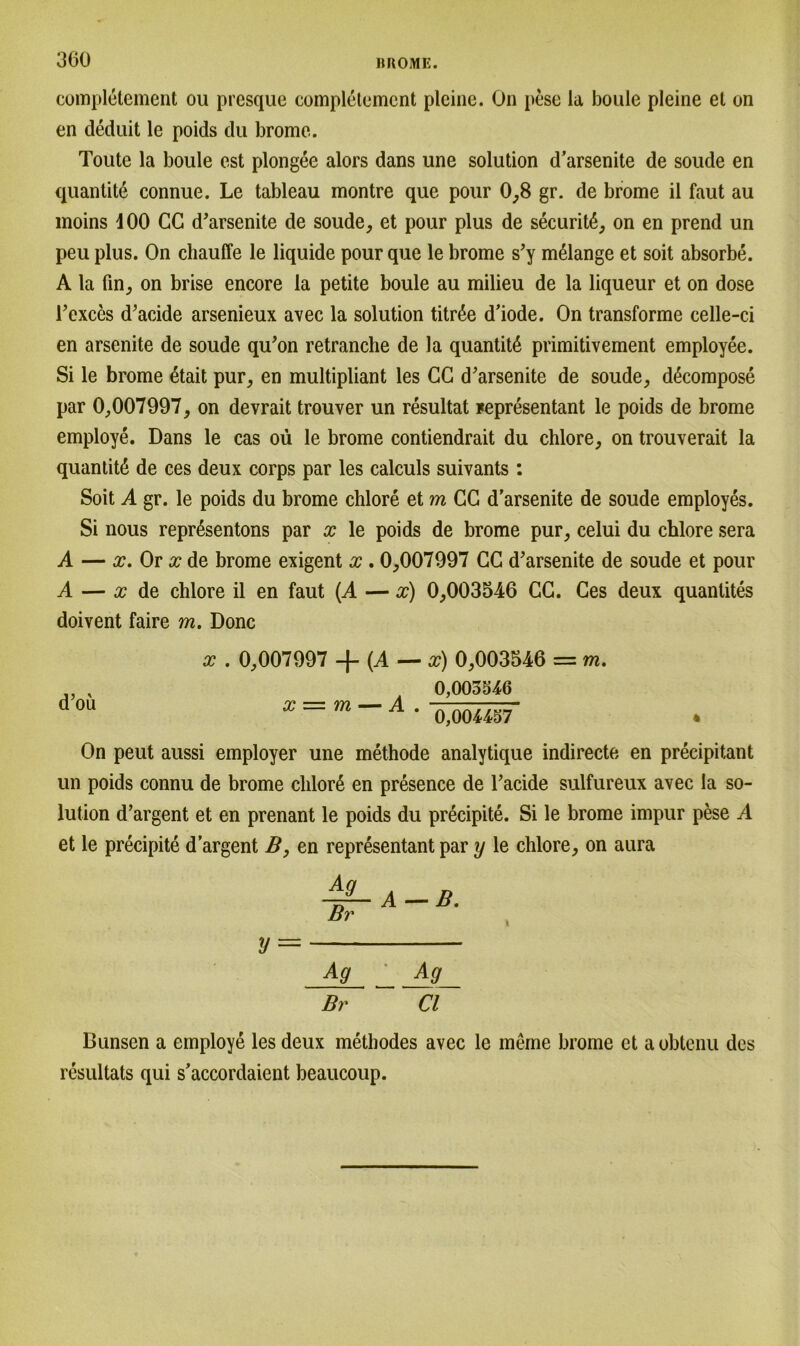 completement ou presque completement plcine. On pese la bouie pleine el on en deduit le poids du brome. Toute la bouie est plongee alors dans une solution d’arsenite de soude en quantite connue. Le tableau montre que pour 0,8 gr. de brome il faut au moins dOO CG d’arsenite de soude, et pour plus de securit6, on en prend un peu plus. On chauffe le liquide pour que le brome s’y mßlange et soit absorbe. A la fin, on brise encore la petite bouie au milieu de la liqueur et on dose l’exccs d’acide arsenieux avec la solution titrße d’iode. On transforme celle-ci en arsenite de soude qu’on retranche de la quantit6 primitivement employee. Si le brome etait pur, en multipliant les CC d’arsenite de soude, d^compose par 0,007997, on devrait trouver un resultat Fepresentant le poids de brome employe. Dans le cas oü le brome contiendrait du chlore, on trouverait la quantite de ces deux corps par les calculs suivants : Soit A gr. le poids du brome chlore et m CC d’arsenite de soude employes. Si nous repr6sentons par x le poids de brome pur, celui du chlore sera A — x. Or x de brome exigent x . 0,007997 CC d’arsenite de soude et pour A — x de chlore il en faut (A — x) 0,003546 CC. Ces deux quantites doivent faire m. Donc d’oü x . 0,007997 + (A — x) 0,003546 = m. 0,003546 x — m — A . A nA, 0,004457 On peut aussi employer une methode analytique indirecte en precipitant un poids connu de brome chlort en presence de l’acide sulfureux avec la so- lution d’argent et en prenant le poids du precipite. Si le brome impur pese A et le precipite d’argent B, en representant par y le chlore, on aura V — Ag Ag Br CI 1 Dunsen a employe les deux methodes avec le meme brome et aoblenu des resultats qui s’accordaient beaucoup.