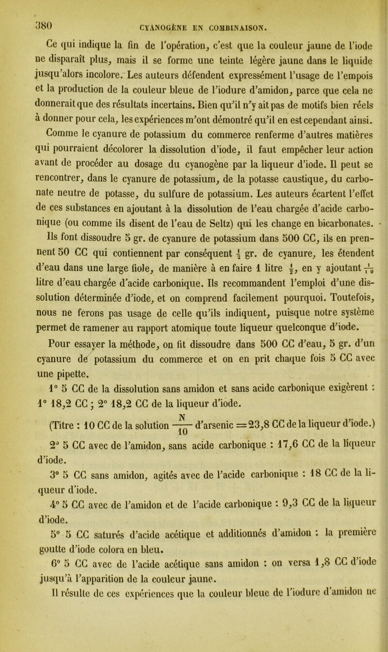 Ce qui indique la fin de l’operation, c’est que la couleur jaune de l’iode ne disparait plus,, mais il se forme une teinte legere jaune dans le liquide jusqu’alors incolore. Les auteurs defendent expressement l’usage de l’empois et la production de la couleur bleue de Piodure d’amidon, parce que cela ne donneraitque des resultats incertains. Bien qu’il n'y aitpas de motifs bien reels ä donner pour cela, les experiences m’ont demontre qu’il en estcepeudant ainsi. Comme le cyanure de potassium du commerce renferme d’autres matieres qui pourraient decolorer la dissolution d’iode, il faut empecher leur action avant de proceder au dosage du cyanogene par la liqueur d’iode. Il peut se rencontrer, dans le cyanure de potassium, de la potasse caustique, du carbo- nate neutre de potasse, du sulfure de potassium. Les auteurs ecartent l’effet de ces substances en ajoutant ä la dissolution de l’eau chargee d’acide carbo- nique (ou comme ils disent de l’eau de Seltz) qui les change en bicarbonates. • Ils font dissoudre 5 gr. de cyanure de potassium dans 500 CC, ils en pren- nent 50 CC qui contiennent par consequent { gr. de cyanure, les etendent d’eau dans une large üole, de maniere ä en faire 1 litre {, en y ajoutant litre d’eau chargee d’acide carbonique. Ils recommandent Femploi d\me dis- solution determinee d^iode, et on comprend facilement pourquoi. Toutefois, nous ne ferons pas usage de celle qu^ils indiquent, puisque notre Systeme permet de ramener au rapport atomique toute liqueur quelconque d’iode. Pour essayer la methode, on lit dissoudre dans 500 CC d’eau, 5 gr. d’uri cyanure d6 potassium du commerce et on en prit chaque fois 5 CC avee une pipette. 1° 5 CC de la dissolution sans amidon et sans acide carbonique exigerent : 4° 18,2 CC; 2° 18,2 CG de la liqueur d’iode. (Titre : 10 CC de la solution d’arsenic =23,8 CC de la liqueur d’iode.) 2° 5 CC avec de l’amidon, sans acide carbonique : 17,6 CC de la liqueur d’iode. 3° 5 CC sans amidon, agites avec de l’acide carbonique : 18 CC de la li- queur d’iode. 4° 5 CC avec de l’amidon et de l’acide carbonique : 9,3 CC de la liqueur d’iode. 5° 5 CC satures d’acide acelique et additionnes d’amidon : la premiere goutte d’iode colora en bleu. 6° 5 CC avec de l’acide acetique sans amidon : on versa 1,8 CC d iode jusqu’a l’apparition de la couleur jaune. Il resulte de ces experiences que la couleur bleue de Tiodurc d amidon ne