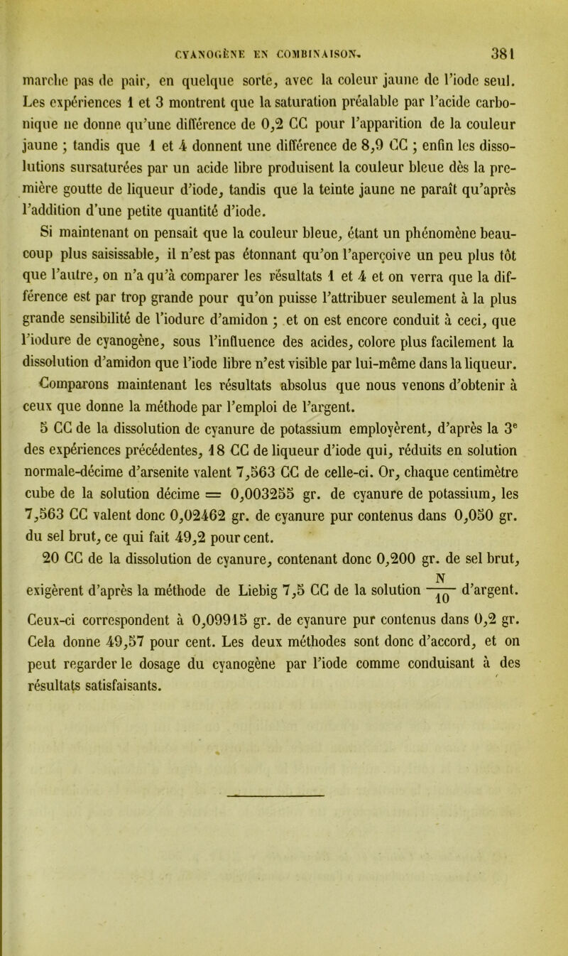 marclie pas de pair, en quelque sorte, avec la coleur jaune de Fiode seul. Les experiences 1 et 3 montrent que la Saturation prealable par l’acide carbo- niqne ne donne qu’une difference de 0,2 CG pour l’apparition de la couleur jaune ; tandis que 1 et 4 donnent une differenee de 8,9 CC ; enfin les disso- lutions sursaturees par un acide libre produisent la couleur bleue des la pre- miere goutte de liqueur d’iode, tandis que la teinte jaune ne parait qu’apres Paddition d’une petite quantite d’iode. Si maintenant on pensait que la couleur bleue, etant un phenomene beau- coup plus saisissable, il n’est pas etonnant qu’on l’apercoive un peu plus tot que l’autre, on n’a qu’ä comparer les resultats 1 et 4 et on verra que la dif- ference est par trop grande pour qu’on puisse Pattribuer seulement ä la plus grande sensibilite de Piodure d’amidon ; et on est encore conduit a ceci, que Piodure de cyanogene, sous Pinfluence des acides, colore plus facilement la dissolution d’amidon que Piode libre n’est visible par lui-meme dans la liqueur. Comparons maintenant les resultats absolus que nous venons d’obtenir ä ceux que donne la methode par Pemploi de Pargent. 5 CC de la dissolution de cyanure de potassium employerent, d’apres la 3e des experiences precedentes, d8 CC de liqueur d’iode qui, reduits en solution normale-decime d’arsenite valent 7,563 CC de celle-ci. Or, cliaque centimetre cube de la solution decime = 0,003255 gr. de cyanure de potassium, les 7,563 CC valent donc 0,02462 gr. de cyanure pur contenus dans 0,050 gr. du sei brut, ce qui fait 49,2 pour cent. 20 CC de la dissolution de cyanure, contenant donc 0,200 gr. de sei brut, N exigerent d’apres la methode de Liebig 7,5 CC de la solution —— d’argent. Ceux-ci correspondent ä 0,09915 gr. de cyanure pur contenus dans 0,2 gr. Cela donne 49,57 pour cent. Les deux methodes sont donc d’accord, et on peut regarder le dosage du cyanogene par Piode comme conduisant ä des f resultats satisfaisants.